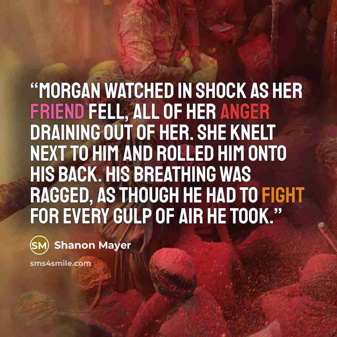 “Morgan watched in shock as her friend fell, all of her anger draining out of her. She knelt next to him and rolled him onto his back. His breathing was ragged, as though he had to fight for every gulp of air he took.” quote by Shanon Mayer