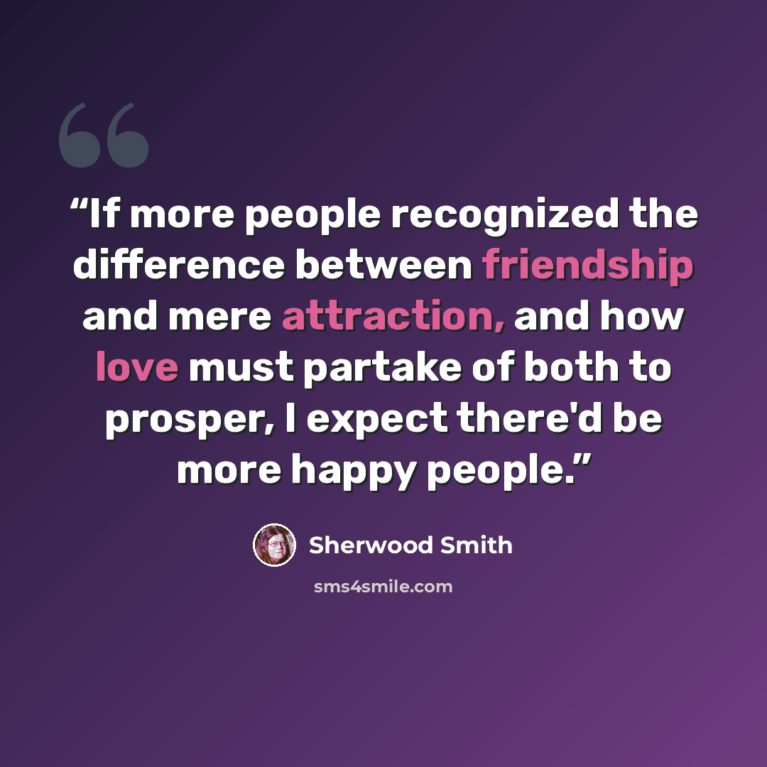 “If more people recognized the difference between friendship and mere attraction, and how love must partake of both to prosper, I expect there'd be more happy people.” quote by Sherwood Smith