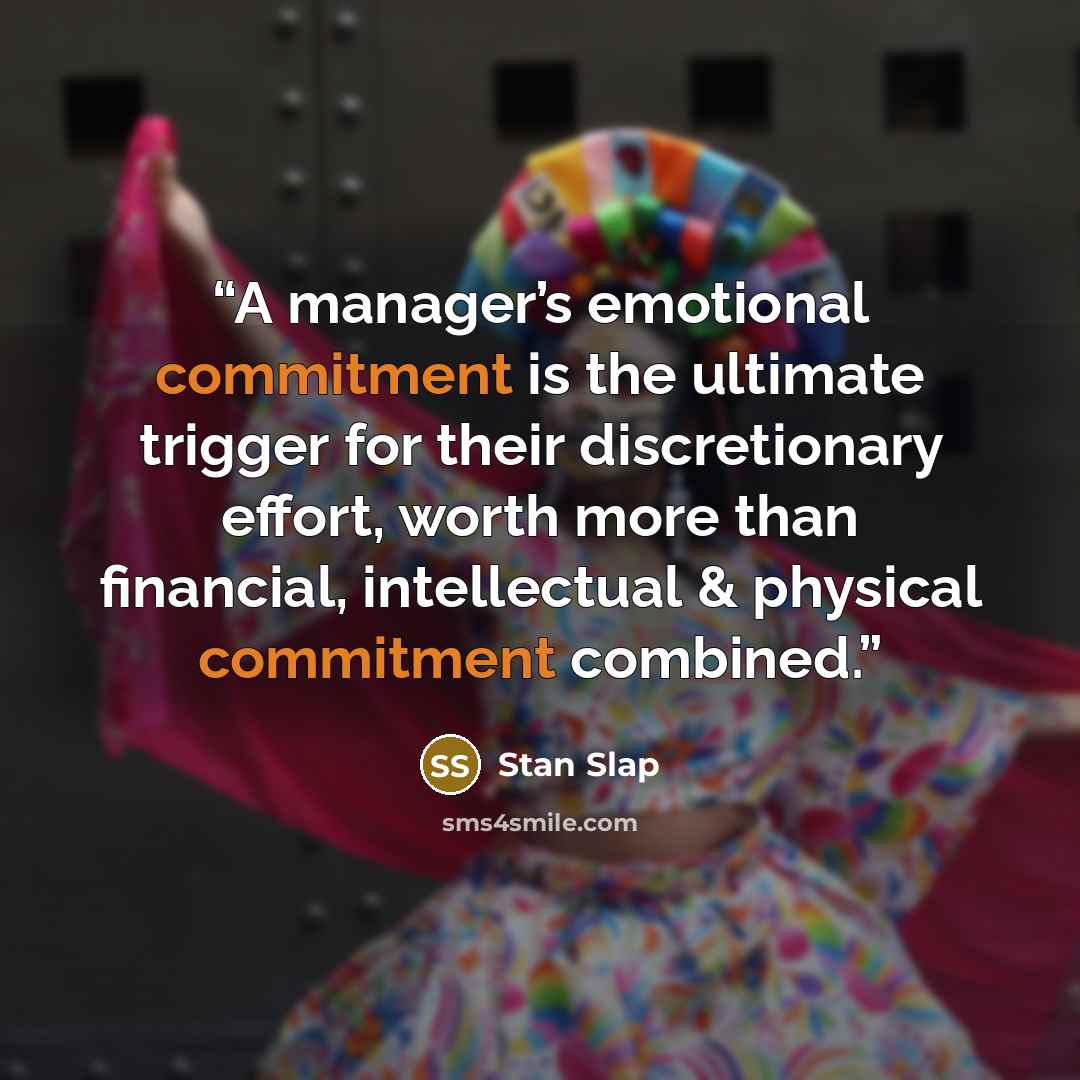 “A manager’s emotional commitment is the ultimate trigger for their discretionary effort, worth more than financial, intellectual & physical commitment combined.” quote by Stan Slap