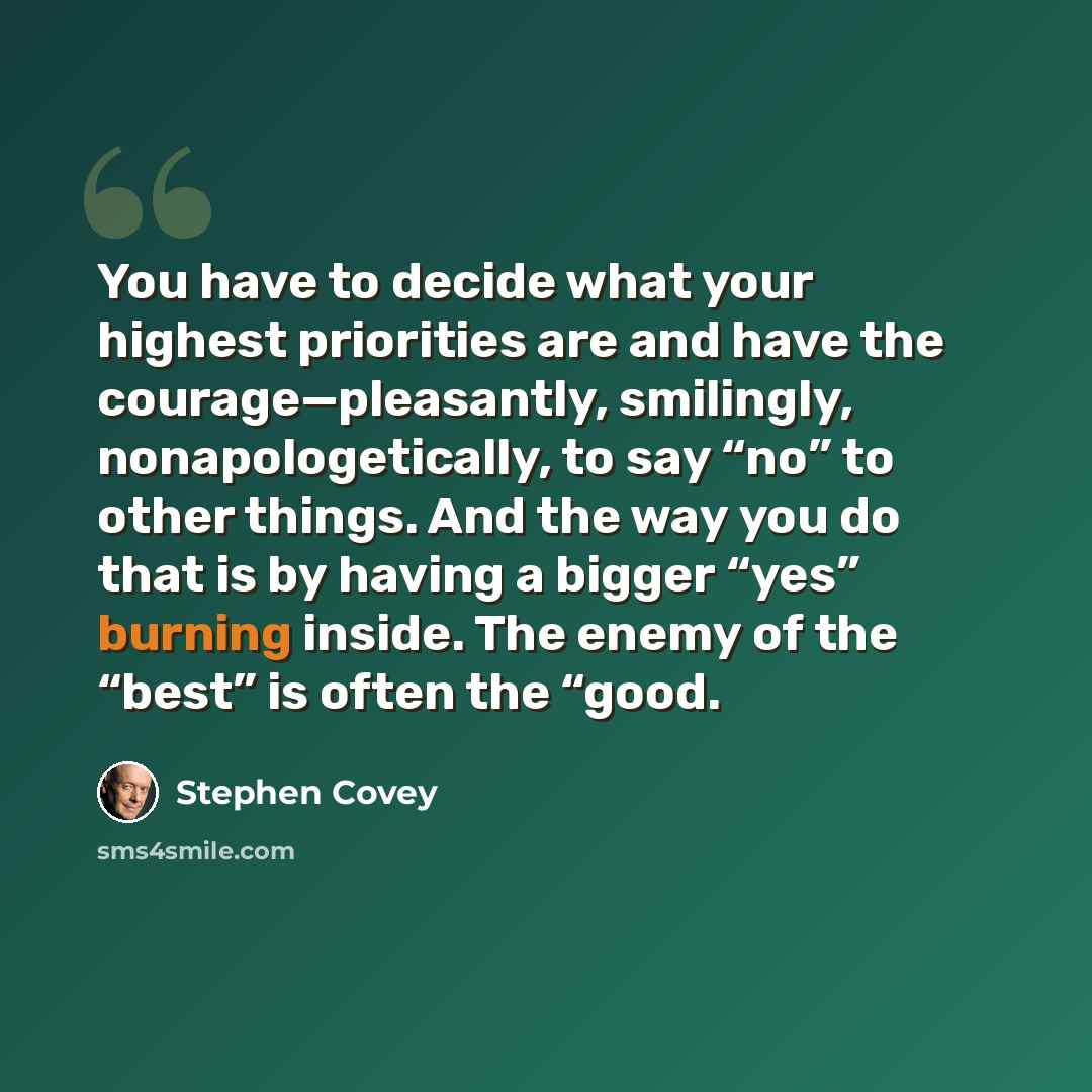 “You have to decide what your highest priorities are and have the courage—pleasantly, smilingly, nonapologetically, to say “no” to other things. And the way you do that is by having a bigger “yes” burning inside. The enemy of the “best” is often the “good.” quote by Stephen Covey