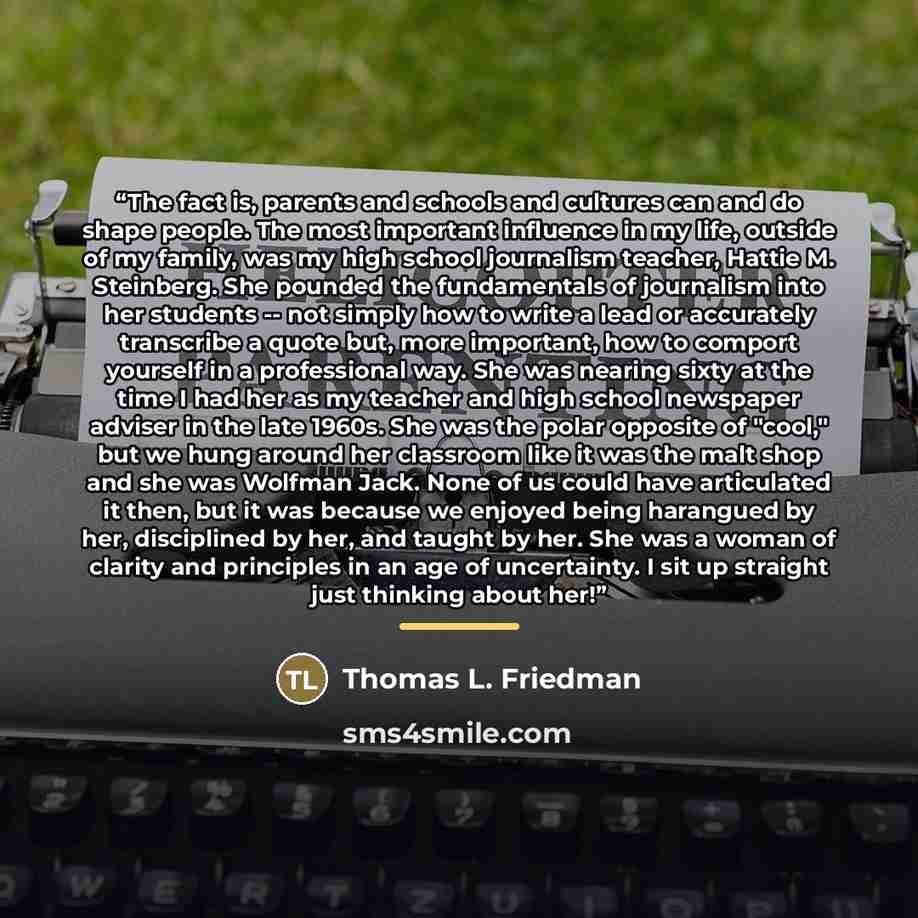 “The fact is, parents and schools and cultures can and do shape people. The most important influence in my life, outside of my family, was my high school journalism teacher, Hattie M. Steinberg. She pounded the fundamentals of journalism into her students -- not simply how to write a lead or…” quote by Thomas L. Friedman