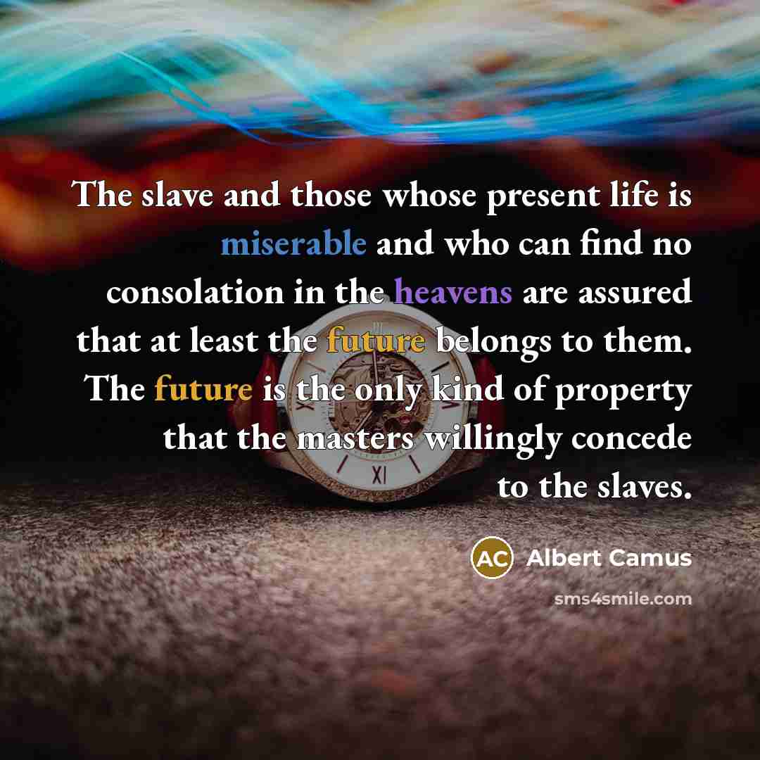 “The slave and those whose present life is miserable and who can find no consolation in the heavens are assured that at least the future belongs to them. The future is the only kind of property that the masters willingly concede to the slaves.” quote by Albert Camus