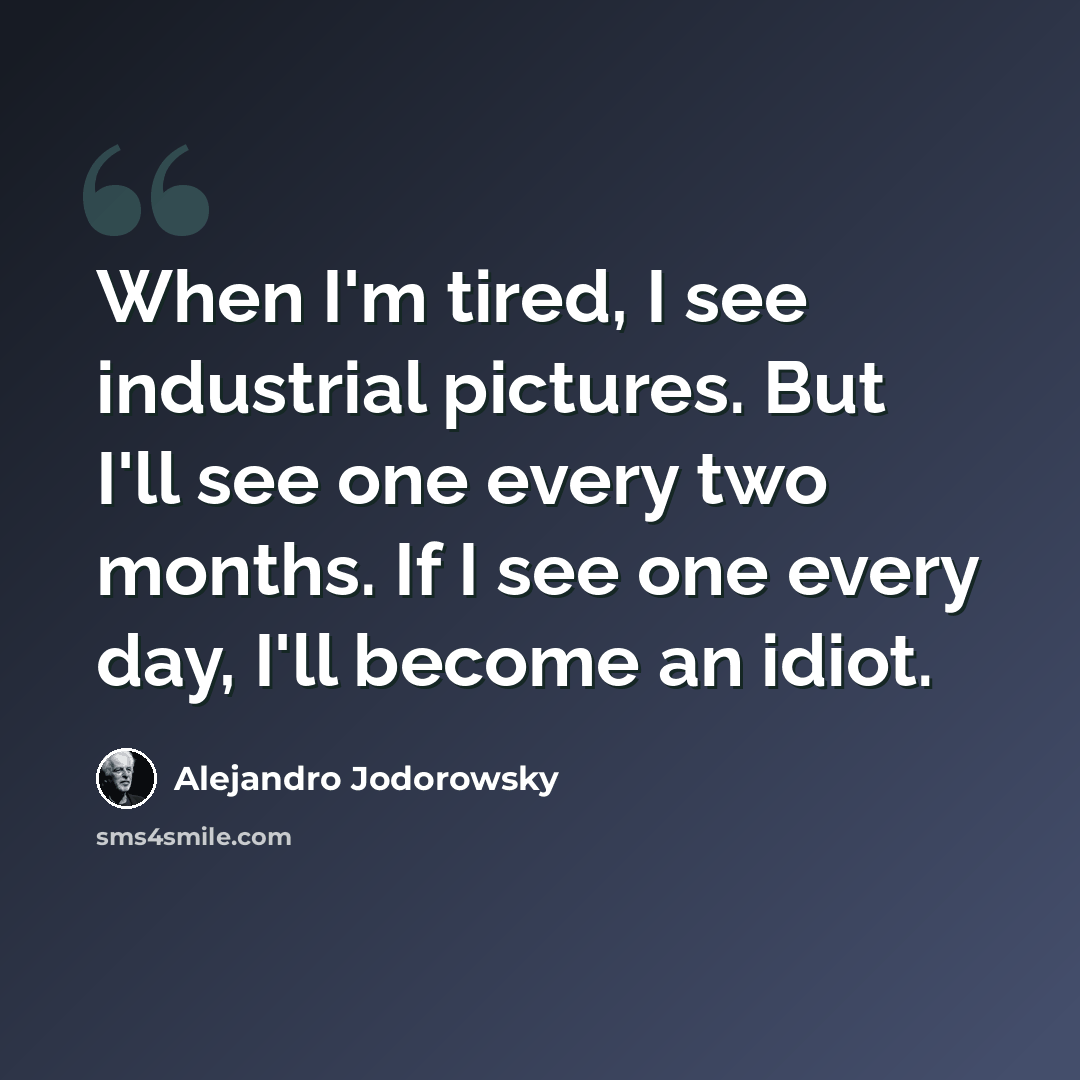 “When I'm tired, I see industrial pictures. But I'll see one every two months. If I see one every day, I'll become an idiot.” quote by Alejandro Jodorowsky