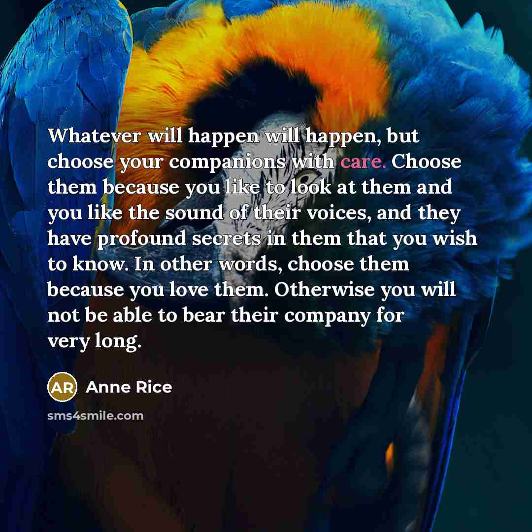 “Whatever will happen will happen, but choose your companions with care. Choose them because you like to look at them and you like the sound of their voices, and they have profound secrets in them that you wish to know. In other words, choose them because you love them. Otherwise you will not be…” quote by Anne Rice