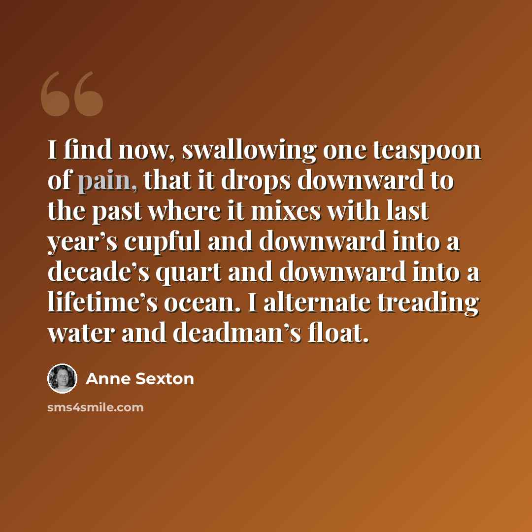“I find now, swallowing one teaspoon of pain, that it drops downward to the past where it mixes with last year’s cupful and downward into a decade’s quart and downward into a lifetime’s ocean. I alternate treading water and deadman’s float.” quote by Anne Sexton