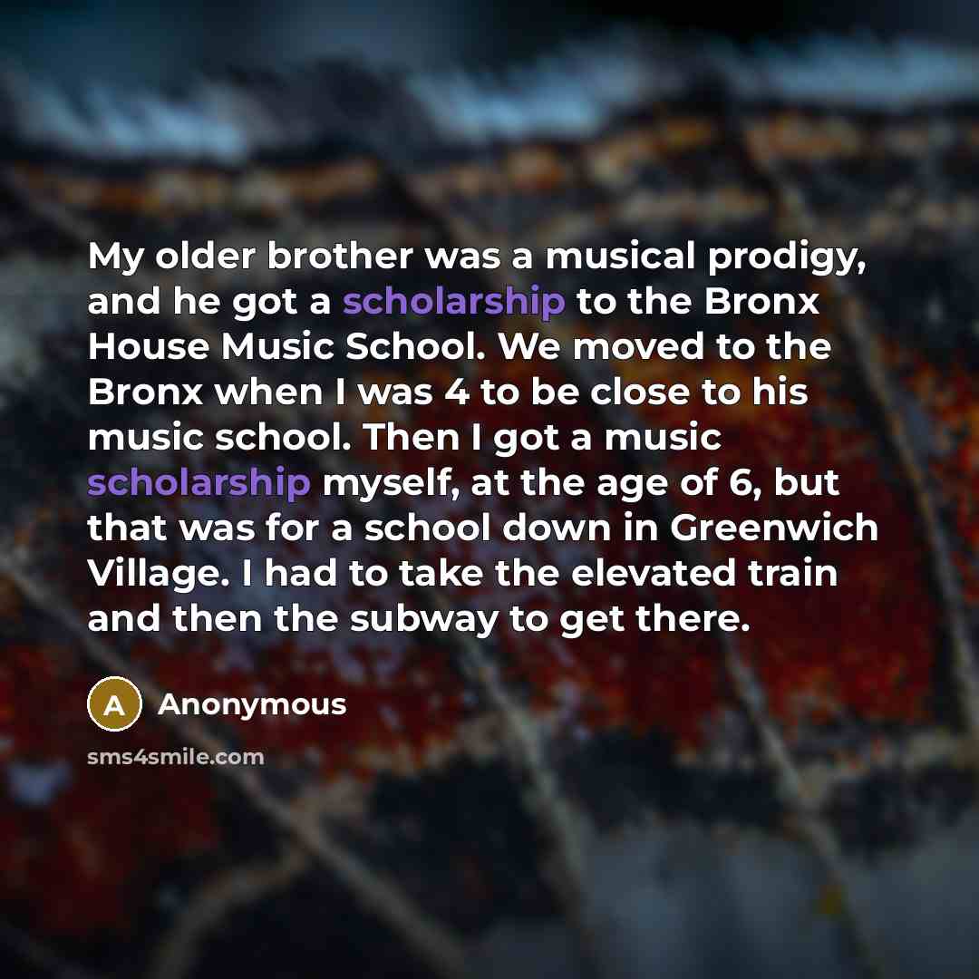 “My older brother was a musical prodigy, and he got a scholarship to the Bronx House Music School. We moved to the Bronx when I was 4 to be close to his music school. Then I got a music scholarship myself, at the age of 6, but that was for a school down in Greenwich Village. I had to take the…” quote by Anonymous