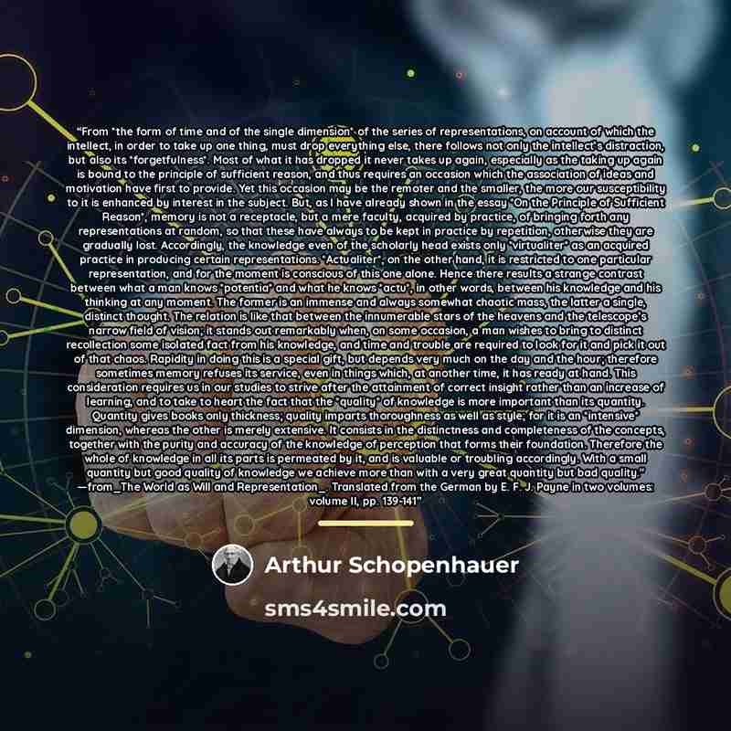 “From *the form of time and of the single dimension* of the series of representations, on account of which the intellect, in order to take up one thing, must drop everything else, there follows not only the intellect’s distraction, but also its *forgetfulness*. Most of what it has dropped it never…” quote by Arthur Schopenhauer