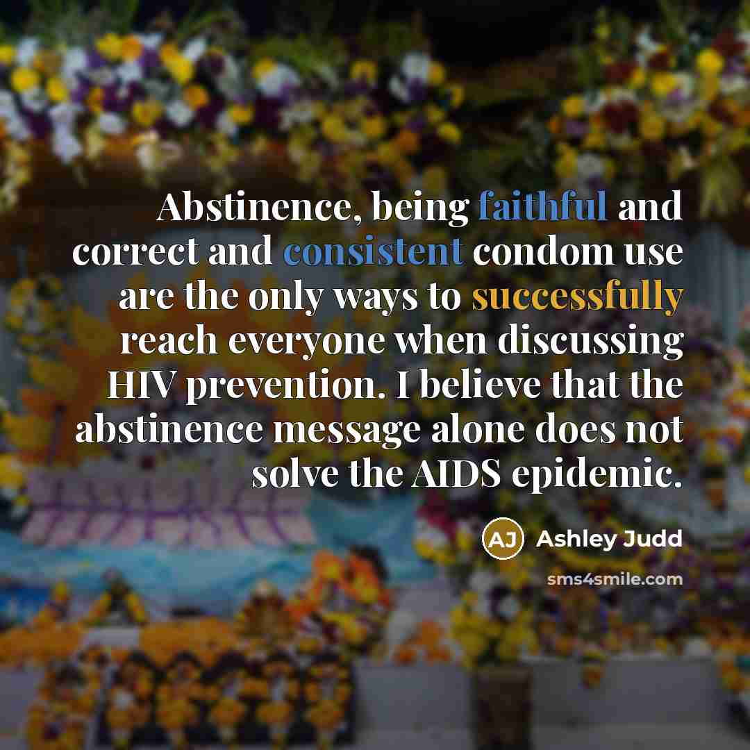 “Abstinence, being faithful and correct and consistent condom use are the only ways to successfully reach everyone when discussing HIV prevention. I believe that the abstinence message alone does not solve the AIDS epidemic.” quote by Ashley Judd