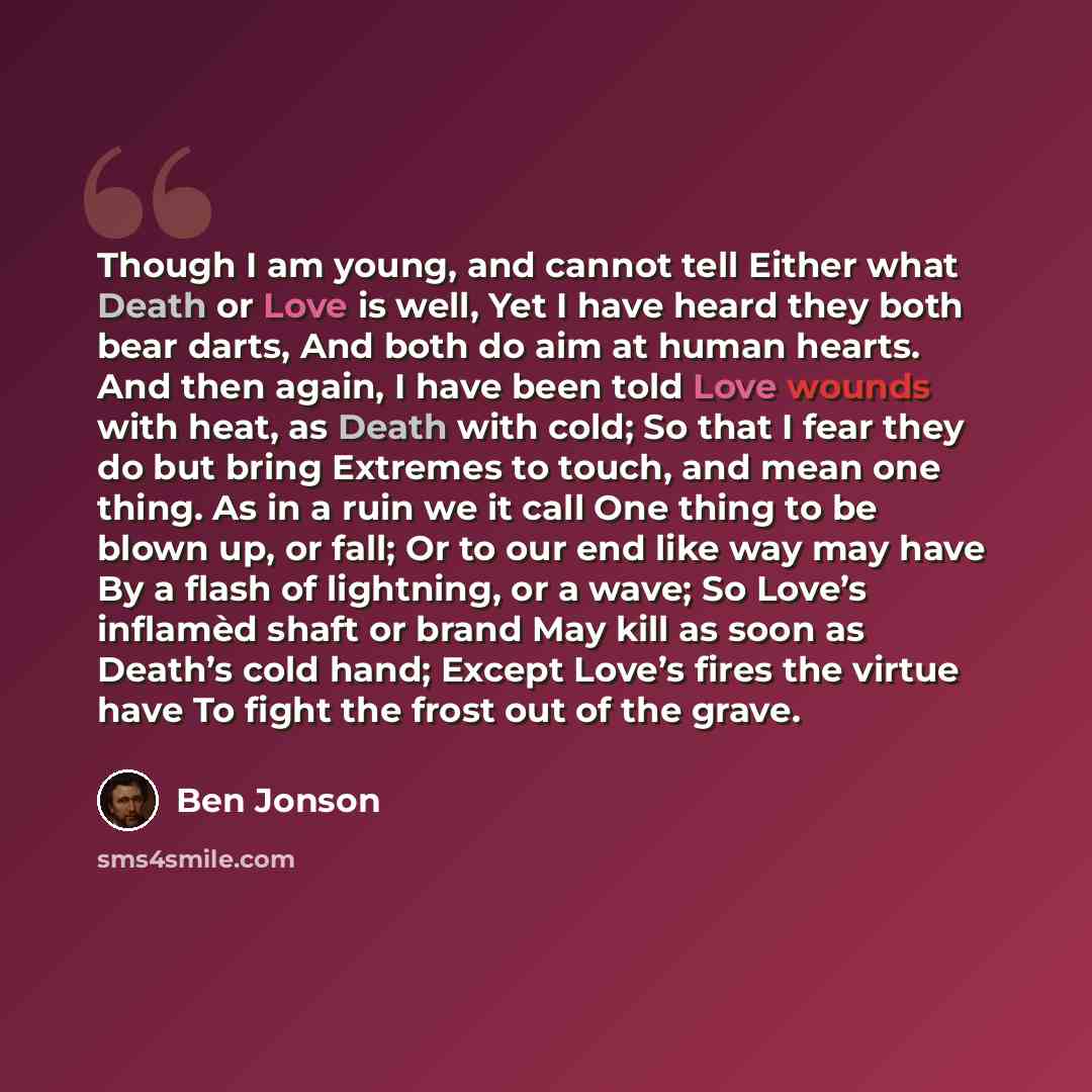 “Though I am young, and cannot tell Either what Death or Love is well, Yet I have heard they both bear darts, And both do aim at human hearts. And then again, I have been told Love wounds with heat, as Death with cold; So that I fear they do but bring Extremes to touch, and mean one thing. As in a…” quote by Ben Jonson