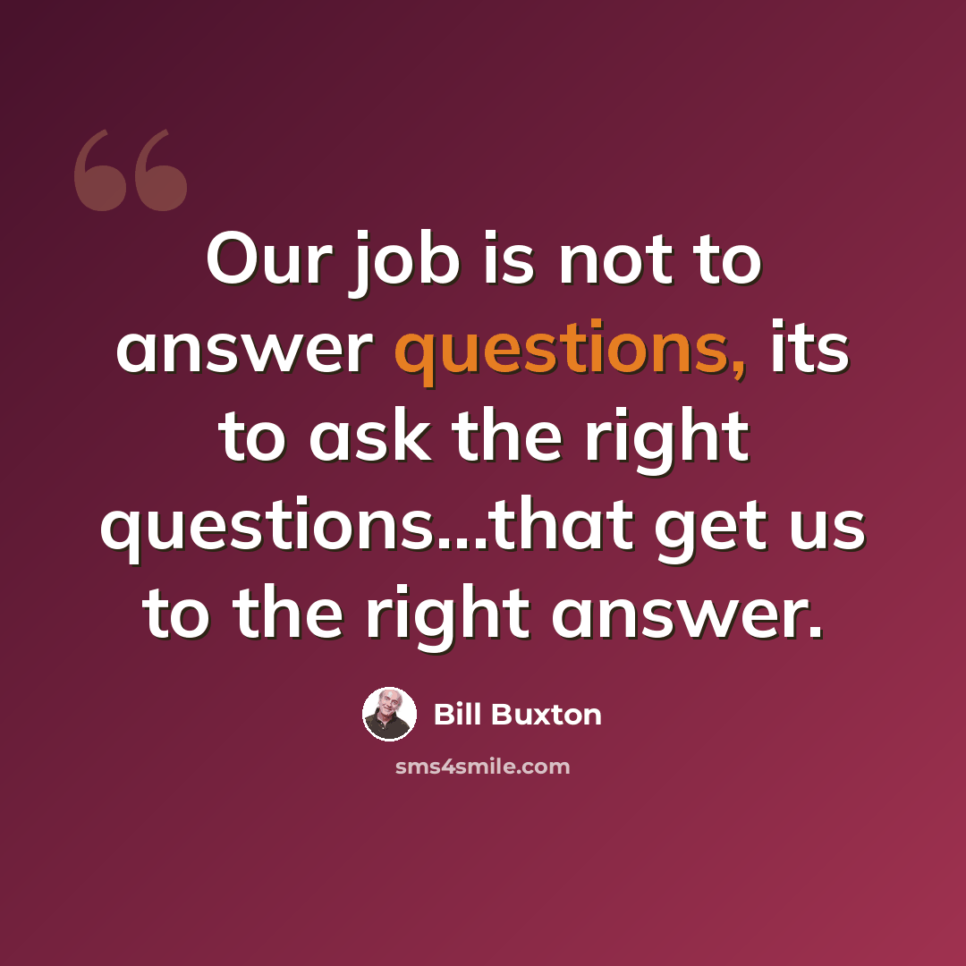 “Our job is not to answer questions, its to ask the right questions...that get us to the right answer.” quote by Bill Buxton