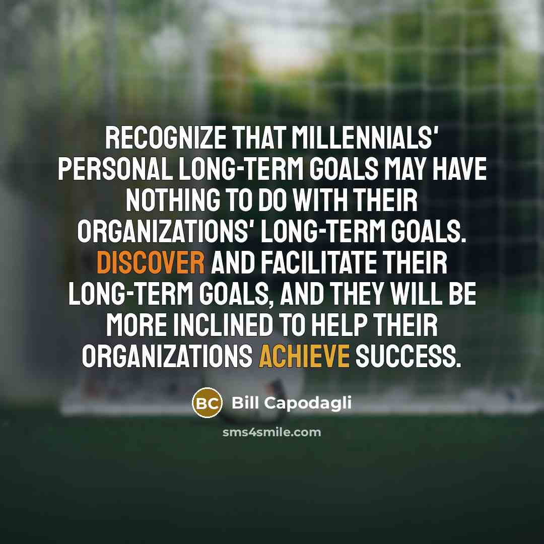 “Recognize that millennials' personal long-term goals may have nothing to do with their organizations' long-term goals. Discover and facilitate their long-term goals, and they will be more inclined to help their organizations achieve success.” quote by Bill Capodagli