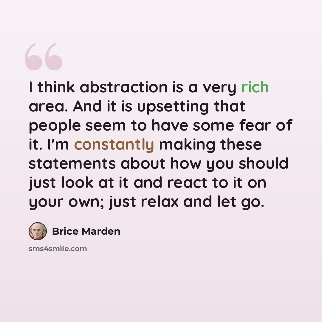 “I think abstraction is a very rich area. And it is upsetting that people seem to have some fear of it. I'm constantly making these statements about how you should just look at it and react to it on your own; just relax and let go.” quote by Brice Marden