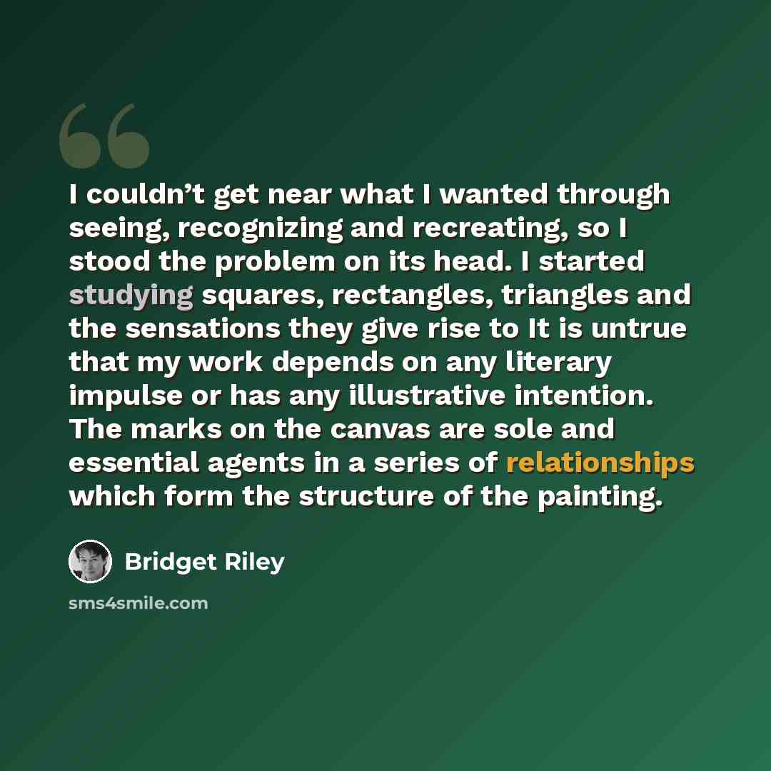 “I couldn’t get near what I wanted through seeing, recognizing and recreating, so I stood the problem on its head. I started studying squares, rectangles, triangles and the sensations they give rise to It is untrue that my work depends on any literary impulse or has any illustrative intention. The…” quote by Bridget Riley