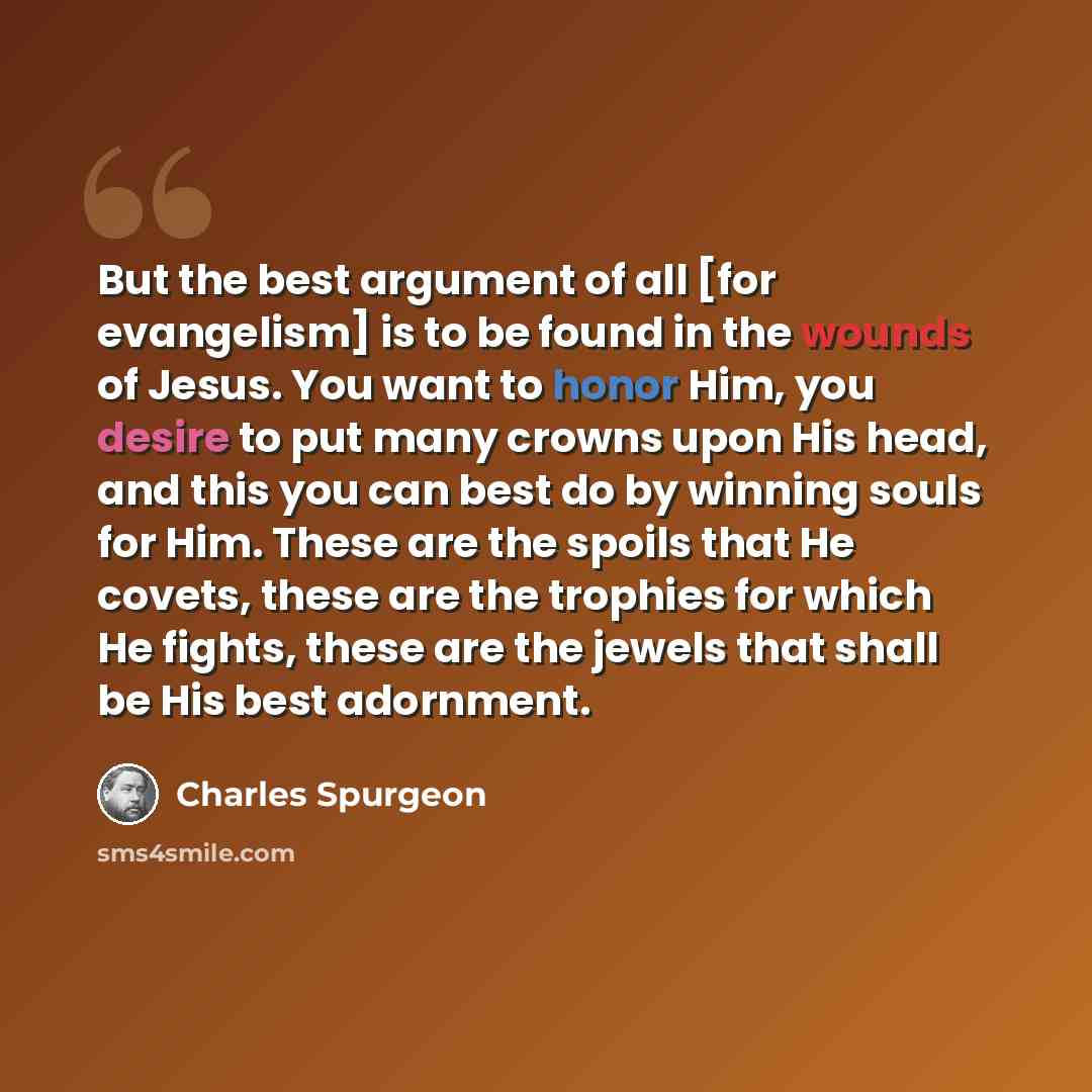 “But the best argument of all [for evangelism] is to be found in the wounds of Jesus. You want to honor Him, you desire to put many crowns upon His head, and this you can best do by winning souls for Him. These are the spoils that He covets, these are the trophies for which He fights, these are the…” quote by Charles Spurgeon