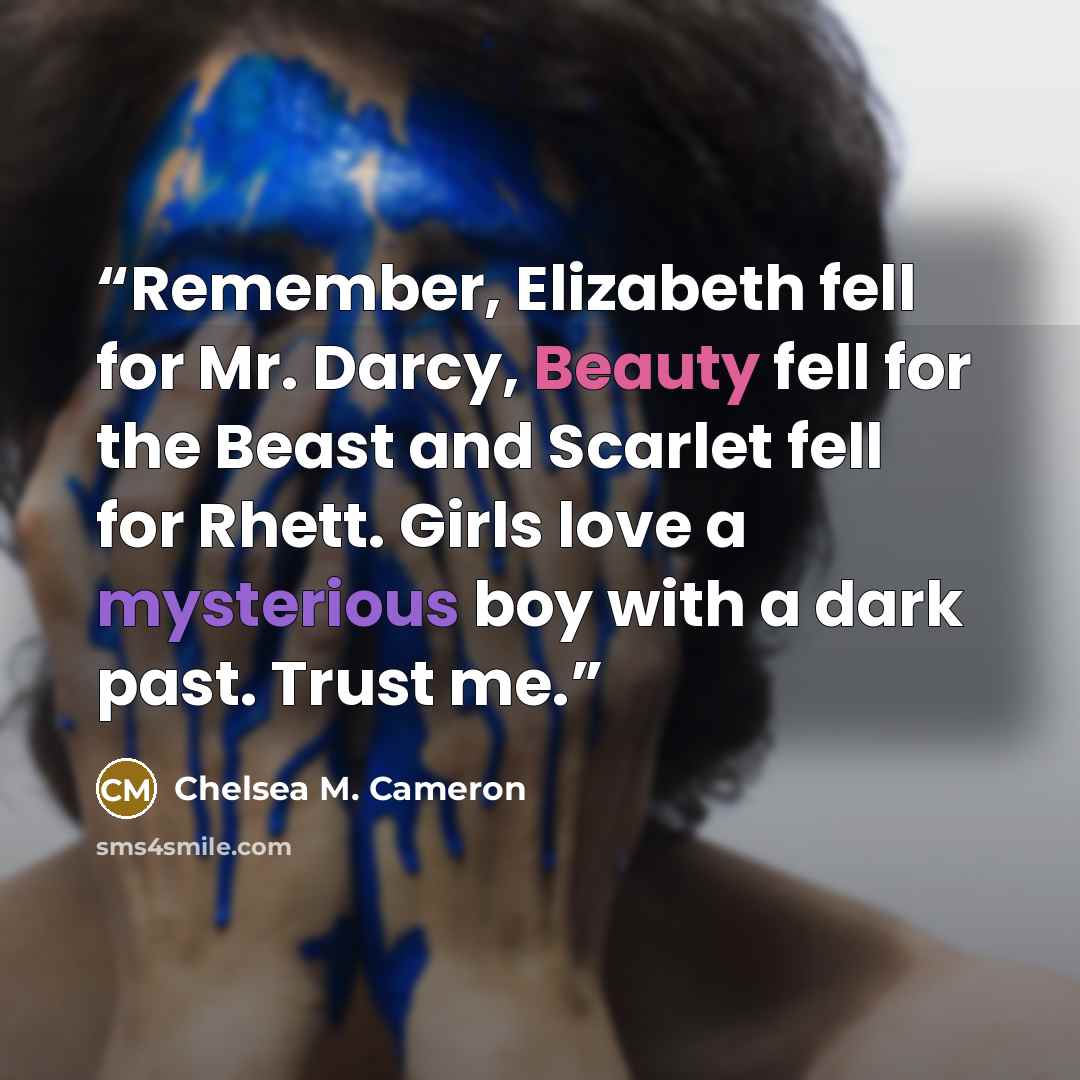 “Remember, Elizabeth fell for Mr. Darcy, Beauty fell for the Beast and Scarlet fell for Rhett. Girls love a mysterious boy with a dark past. Trust me.” quote by Chelsea M. Cameron