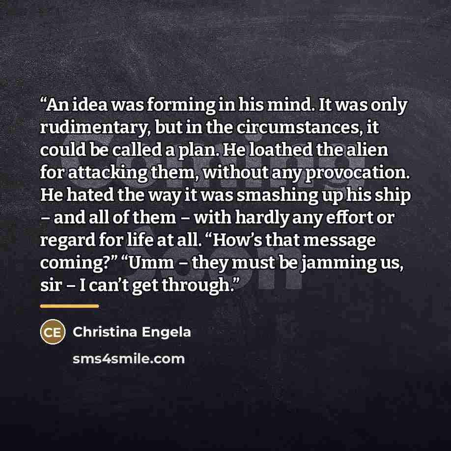 “An idea was forming in his mind. It was only rudimentary, but in the circumstances, it could be called a plan. He loathed the alien for attacking them, without any provocation. He hated the way it was smashing up his ship – and all of them – with hardly any effort or regard for life at all. “How’s…” quote by Christina Engela