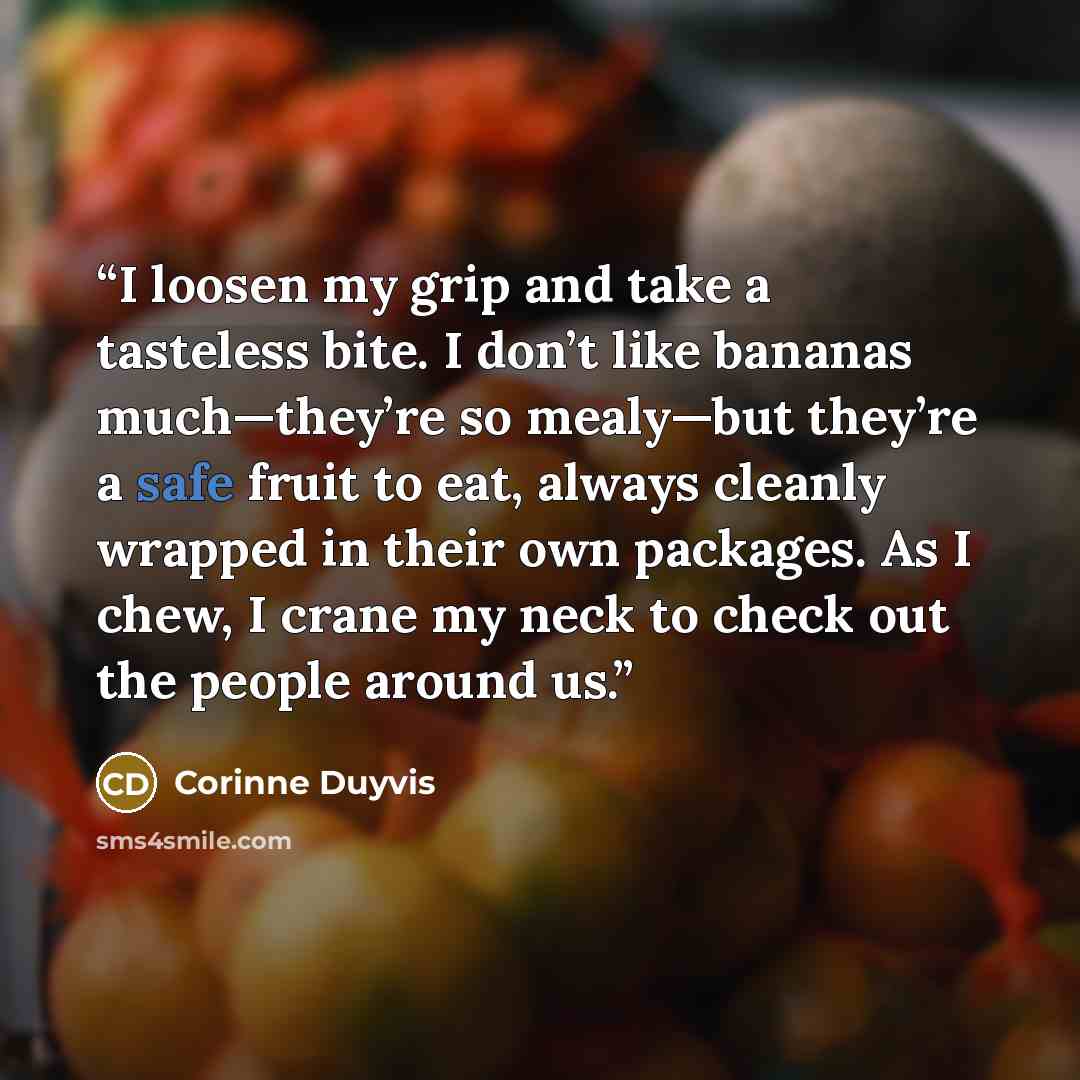 “I loosen my grip and take a tasteless bite. I don’t like bananas much—they’re so mealy—but they’re a safe fruit to eat, always cleanly wrapped in their own packages. As I chew, I crane my neck to check out the people around us.” quote by Corinne Duyvis