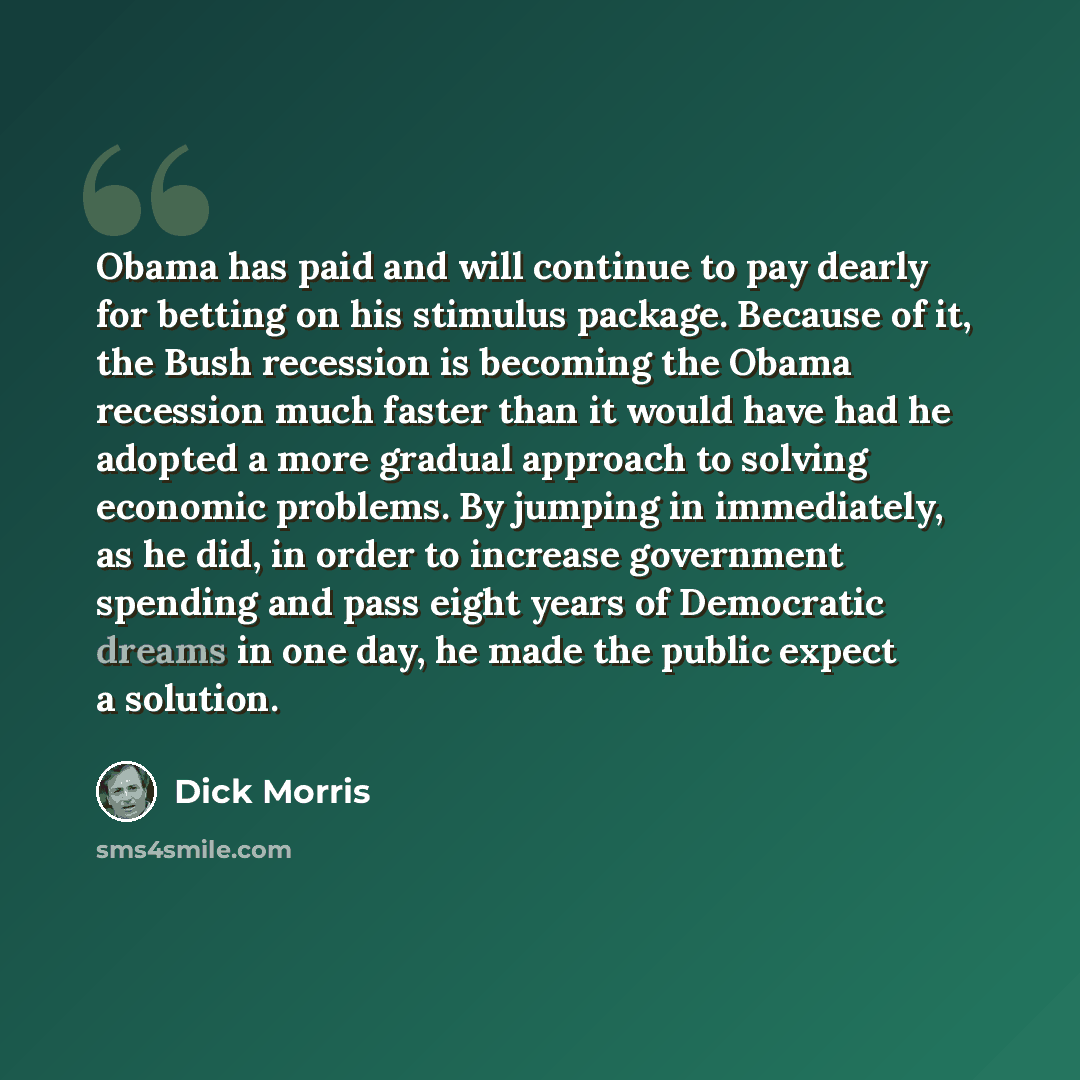 “Obama has paid and will continue to pay dearly for betting on his stimulus package. Because of it, the Bush recession is becoming the Obama recession much faster than it would have had he adopted a more gradual approach to solving economic problems. By jumping in immediately, as he did, in order…” quote by Dick Morris