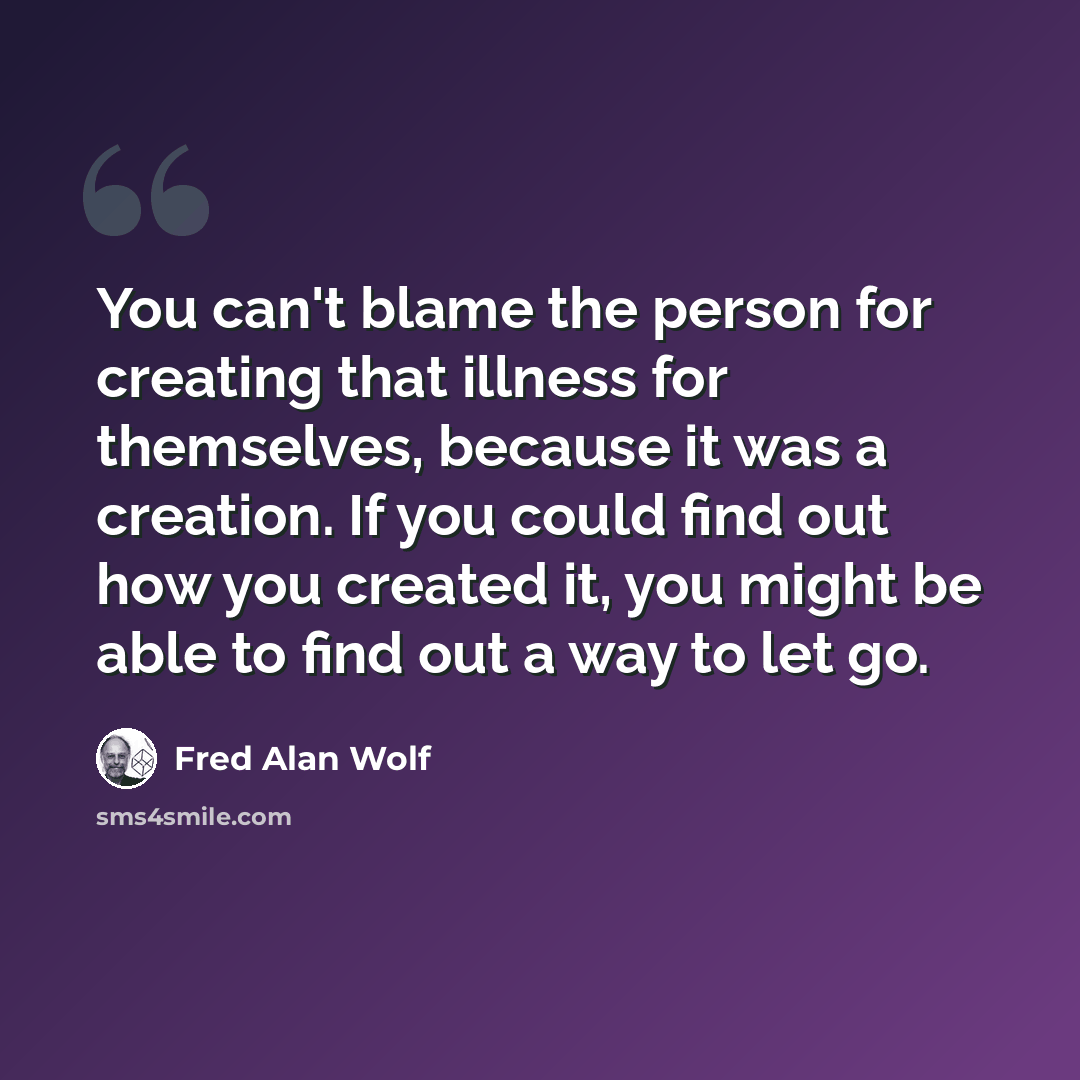 “You can't blame the person for creating that illness for themselves, because it was a creation. If you could find out how you created it, you might be able to find out a way to let go.” quote by Fred Alan Wolf