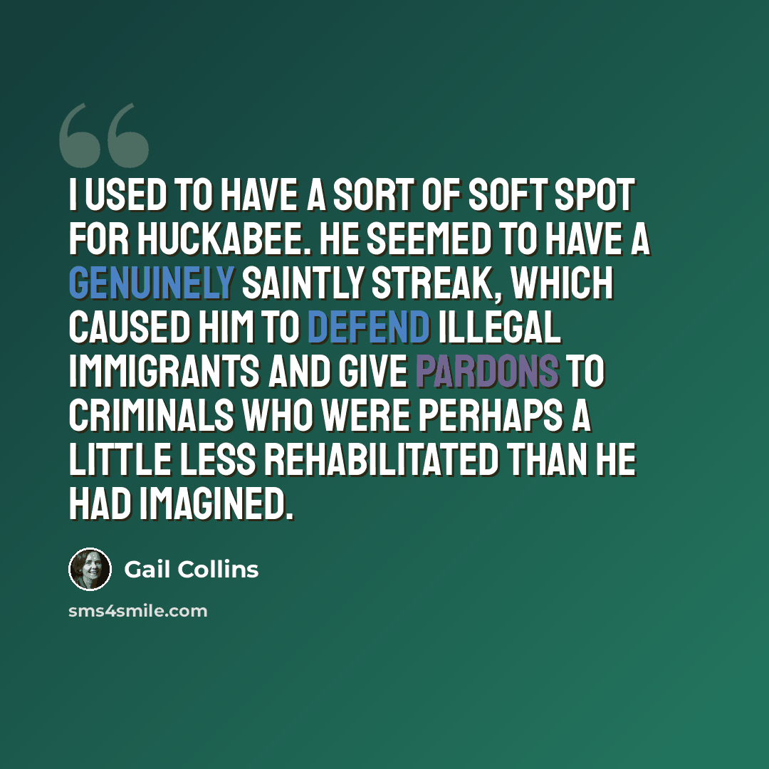 “I used to have a sort of soft spot for Huckabee. He seemed to have a genuinely saintly streak, which caused him to defend illegal immigrants and give pardons to criminals who were perhaps a little less rehabilitated than he had imagined.” quote by Gail Collins