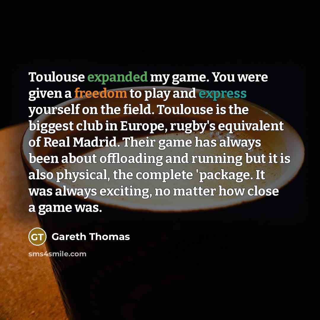 “Toulouse expanded my game. You were given a freedom to play and express yourself on the field. Toulouse is the biggest club in Europe, rugby's equivalent of Real Madrid. Their game has always been about offloading and running but it is also physical, the complete 'package. It was always exciting…” quote by Gareth Thomas