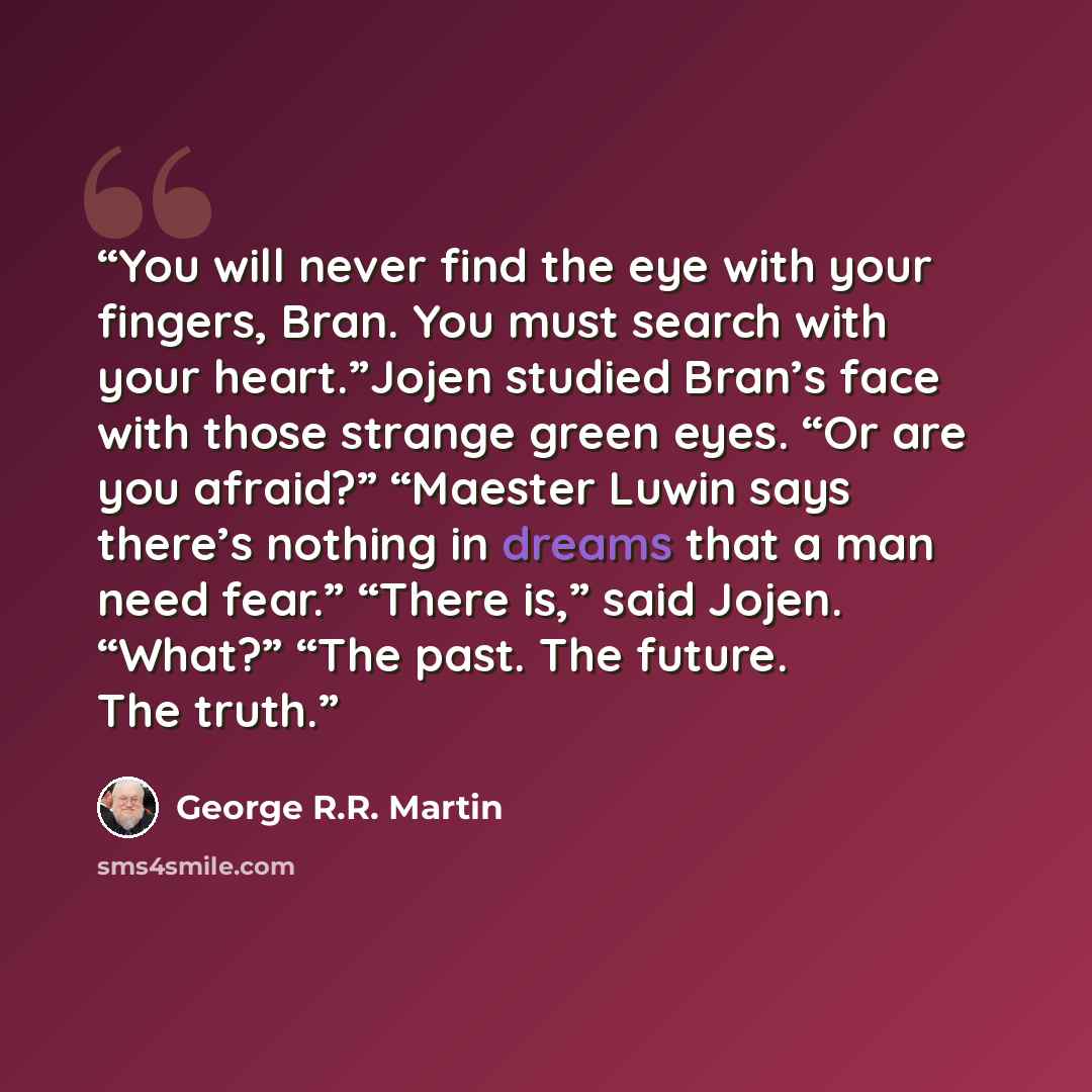 “You will never find the eye with your fingers, Bran. You must search with your heart.”Jojen studied Bran’s face with those strange green eyes. “Or are you afraid?” “Maester Luwin says there’s nothing in dreams that a man need fear.” “There is,” said Jojen. “What?” “The past. The future. The truth.” quote by George R.R. Martin