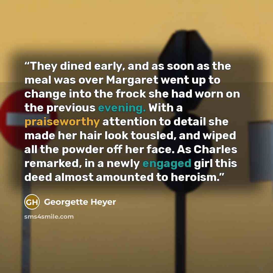 “They dined early, and as soon as the meal was over Margaret went up to change into the frock she had worn on the previous evening. With a praiseworthy attention to detail she made her hair look tousled, and wiped all the powder off her face. As Charles remarked, in a newly engaged girl this deed…” quote by Georgette Heyer