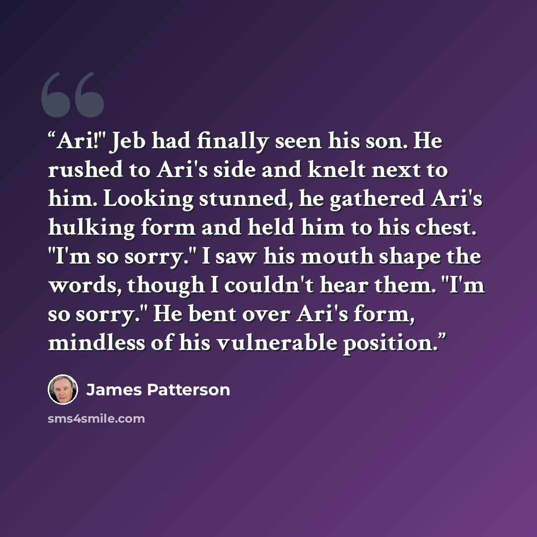 “Ari!" Jeb had finally seen his son. He rushed to Ari's side and knelt next to him. Looking stunned, he gathered Ari's hulking form and held him to his chest. "I'm so sorry." I saw his mouth shape the words, though I couldn't hear them. "I'm so sorry." He bent over Ari's form, mindless of his…” quote by James Patterson