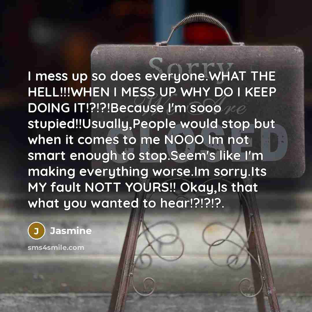“I mess up so does everyone.WHAT THE HELL!!!WHEN I MESS UP WHY DO I KEEP DOING IT!?!?!Because I'm sooo stupied!!Usually,People would stop but when it comes to me NOOO Im not smart enough to stop.Seem's like I'm making everything worse.Im sorry.Its MY fault NOTT YOURS!! Okay,Is that what you wanted…” quote by Jasmine