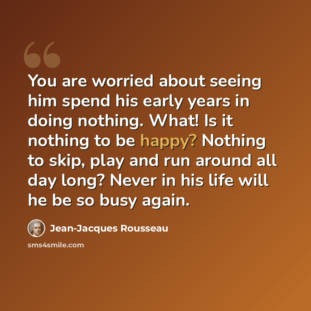 “You are worried about seeing him spend his early years in doing nothing. What! Is it nothing to be happy? Nothing to skip, play and run around all day long? Never in his life will he be so busy again.” quote by Jean-Jacques Rousseau