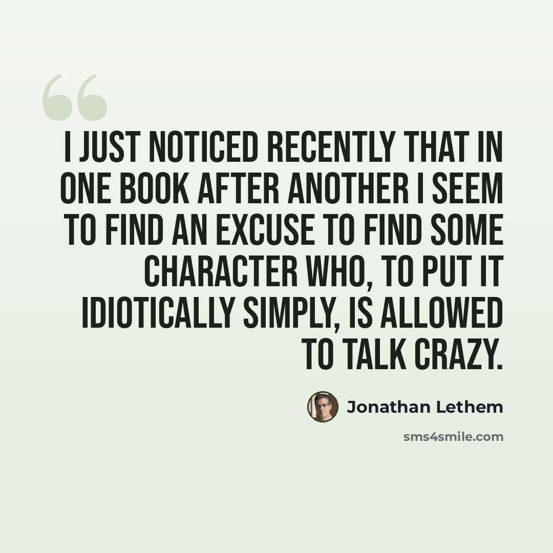 “I just noticed recently that in one book after another I seem to find an excuse to find some character who, to put it idiotically simply, is allowed to talk crazy.” quote by Jonathan Lethem