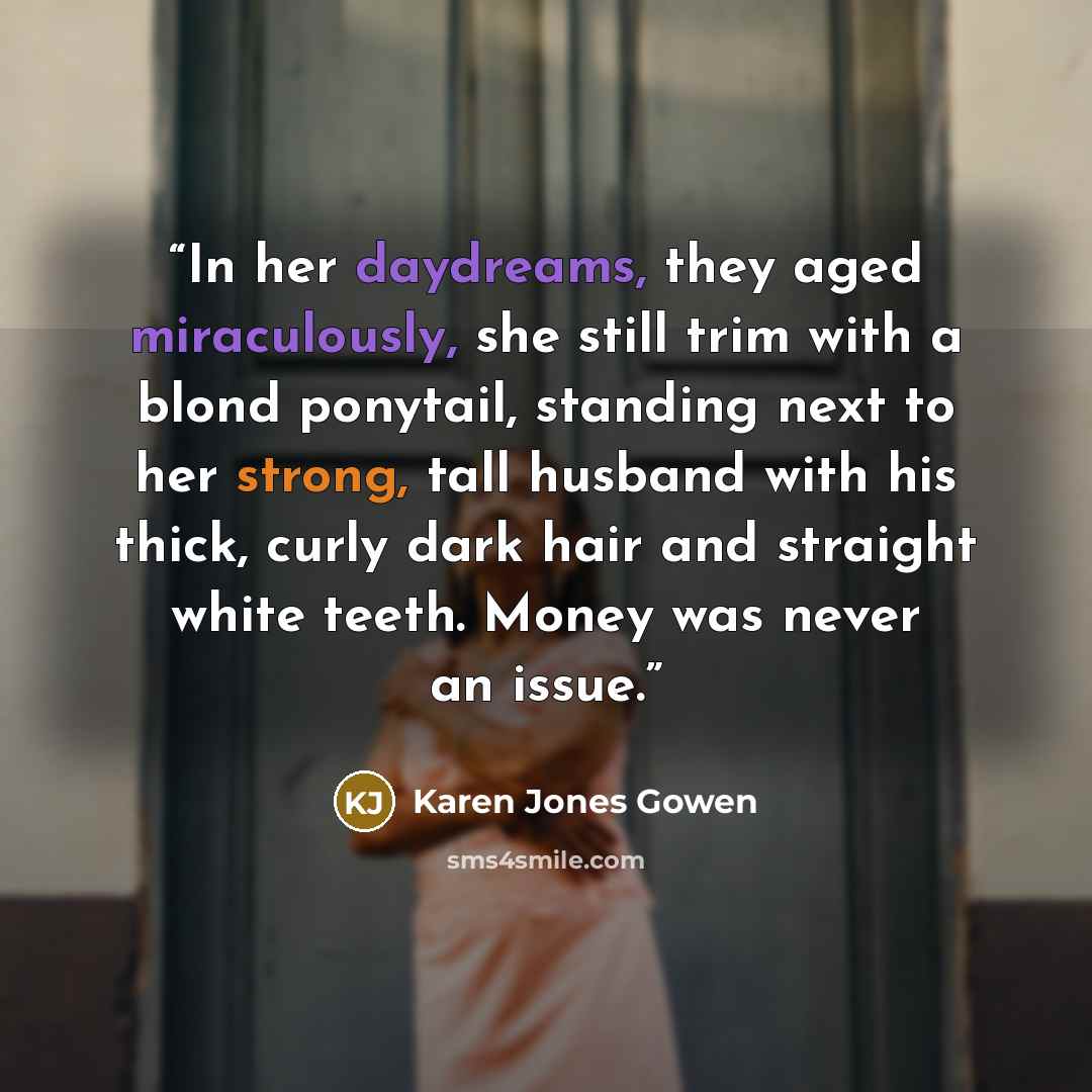 “In her daydreams, they aged miraculously, she still trim with a blond ponytail, standing next to her strong, tall husband with his thick, curly dark hair and straight white teeth. Money was never an issue.” quote by Karen Jones Gowen