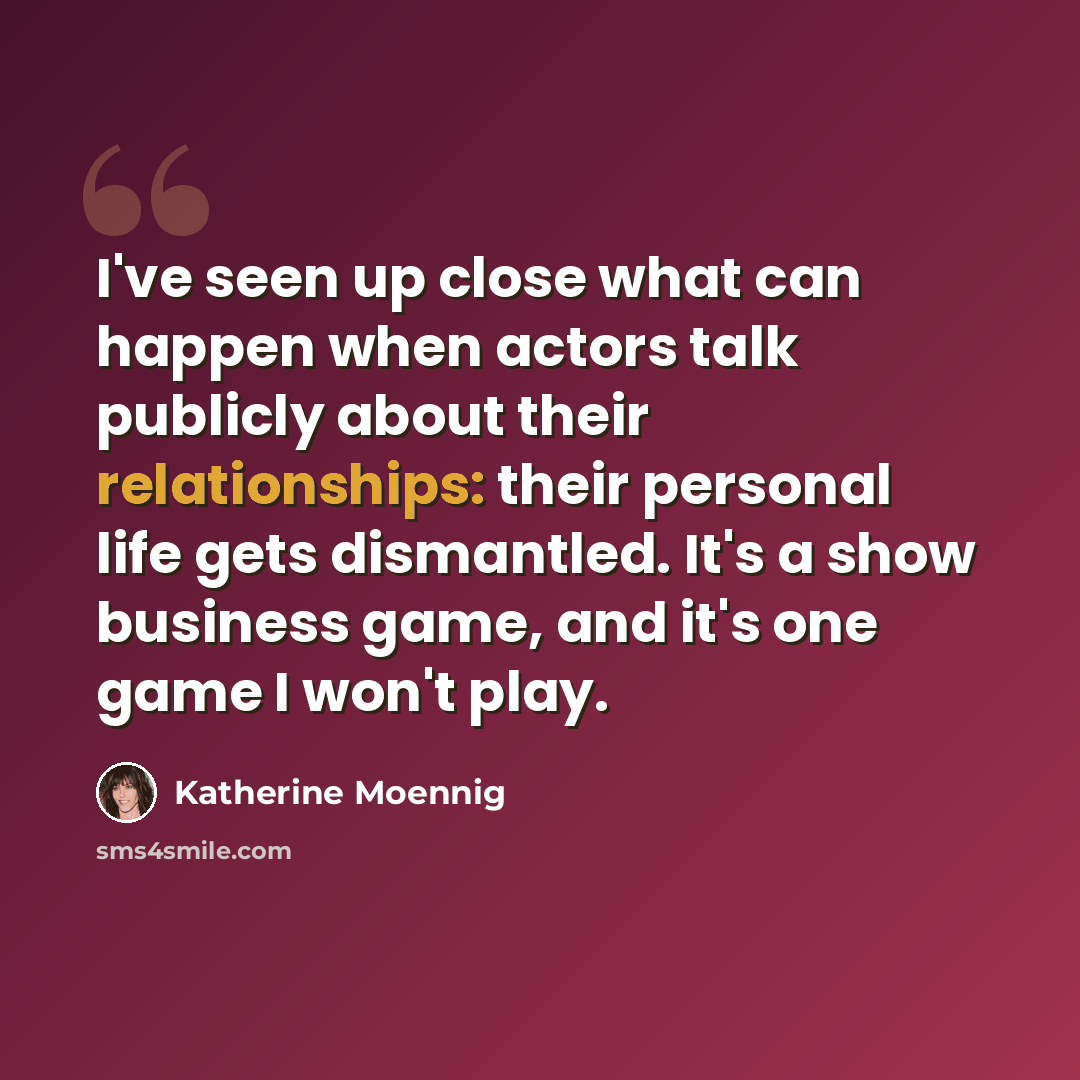 “I've seen up close what can happen when actors talk publicly about their relationships: their personal life gets dismantled. It's a show business game, and it's one game I won't play.” quote by Katherine Moennig
