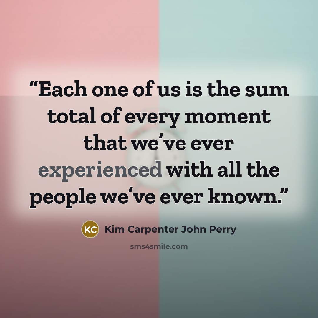 “Each one of us is the sum total of every moment that we’ve ever experienced with all the people we’ve ever known.” quote by Kim Carpenter John Perry