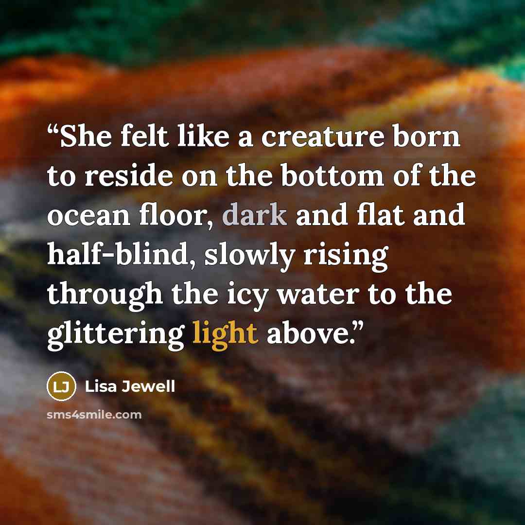 “She felt like a creature born to reside on the bottom of the ocean floor, dark and flat and half-blind, slowly rising through the icy water to the glittering light above.” quote by Lisa Jewell