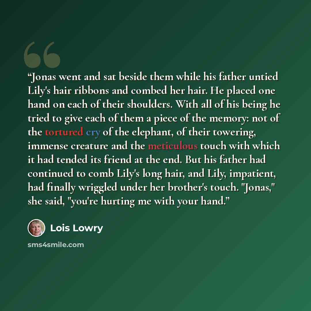 “Jonas went and sat beside them while his father untied Lily's hair ribbons and combed her hair. He placed one hand on each of their shoulders. With all of his being he tried to give each of them a piece of the memory: not of the tortured cry of the elephant, of their towering, immense creature and…” quote by Lois Lowry