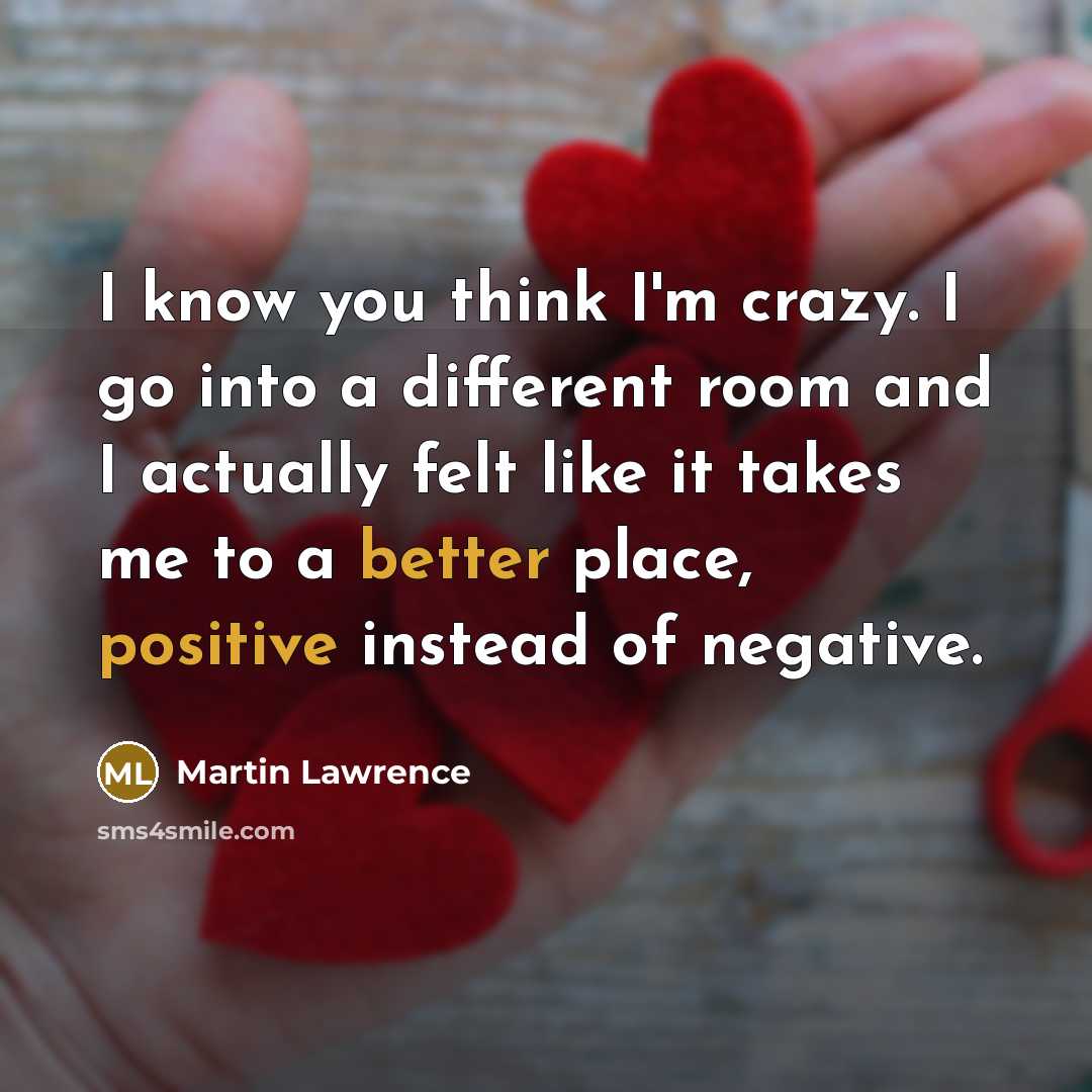 “I know you think I'm crazy. I go into a different room and I actually felt like it takes me to a better place, positive instead of negative.” quote by Martin Lawrence