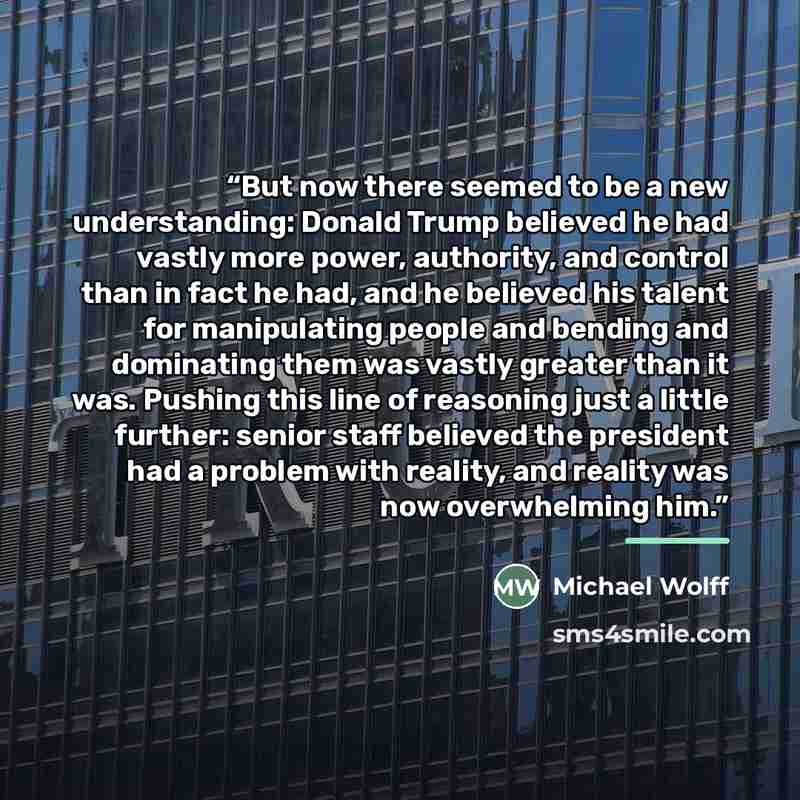 “But now there seemed to be a new understanding: Donald Trump believed he had vastly more power, authority, and control than in fact he had, and he believed his talent for manipulating people and bending and dominating them was vastly greater than it was. Pushing this line of reasoning just a…” quote by Michael Wolff