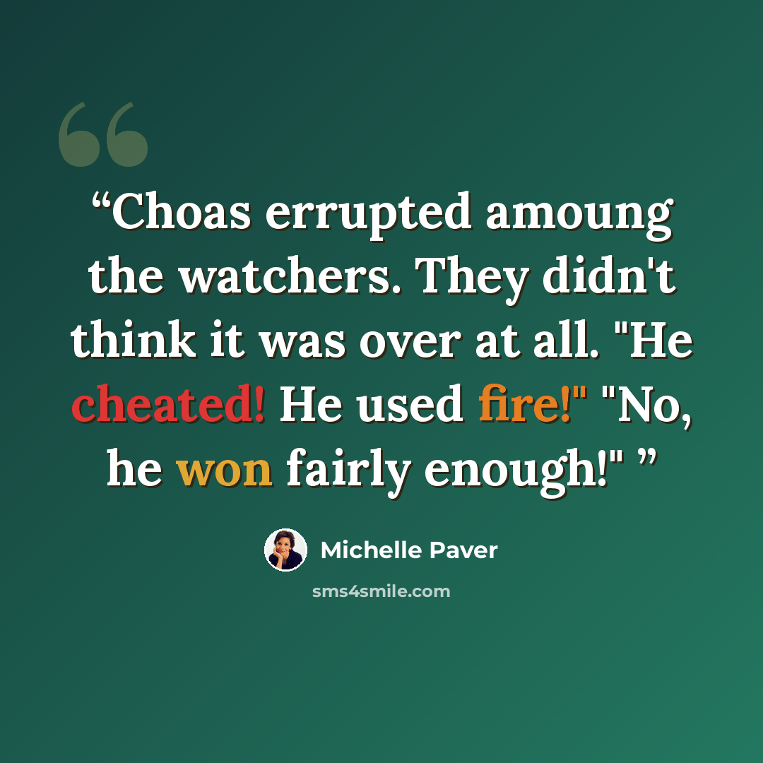 “Choas errupted amoung the watchers. They didn't think it was over at all. "He cheated! He used fire!" "No, he won fairly enough!"” quote by Michelle Paver