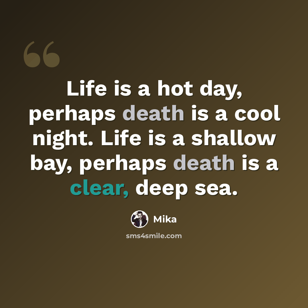 “Life is a hot day, perhaps death is a cool night. Life is a shallow bay, perhaps death is a clear, deep sea.” quote by Mika