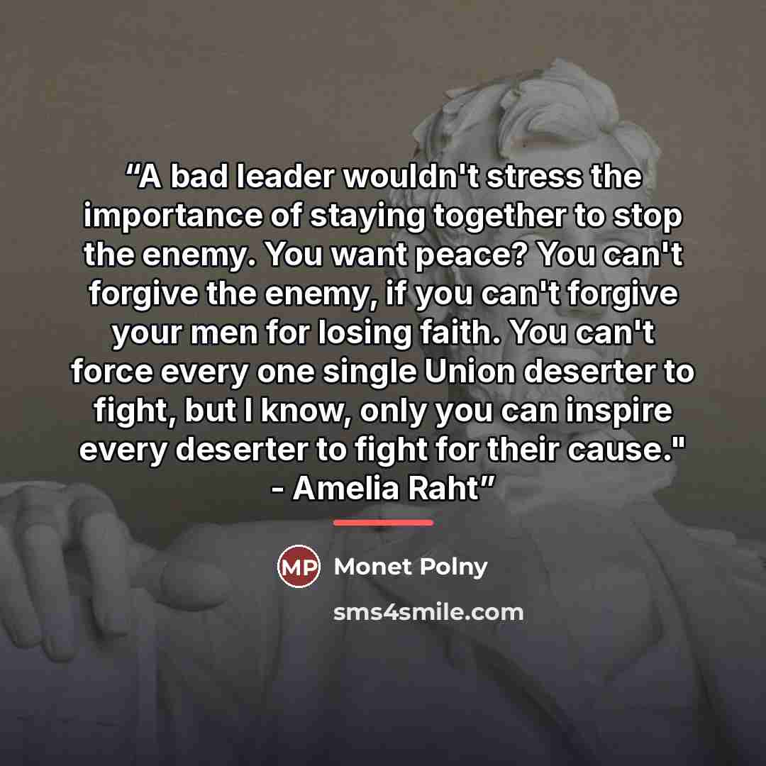 “A bad leader wouldn't stress the importance of staying together to stop the enemy. You want peace? You can't forgive the enemy, if you can't forgive your men for losing faith. You can't force every one single Union deserter to fight, but I know, only you can inspire every deserter to fight for…” quote by Monet Polny