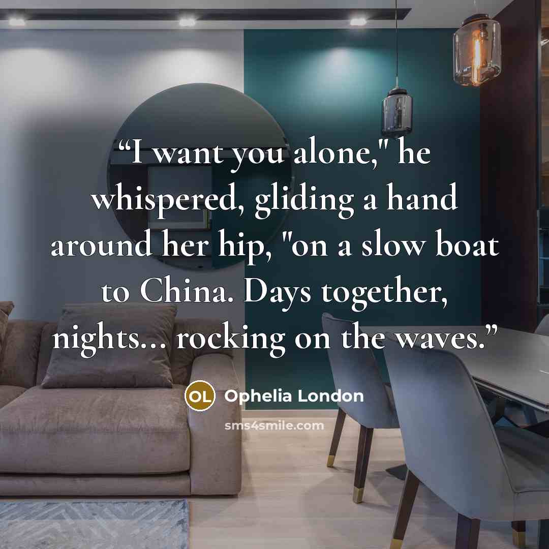 “I want you alone," he whispered, gliding a hand around her hip, "on a slow boat to China. Days together, nights... rocking on the waves.” quote by Ophelia London