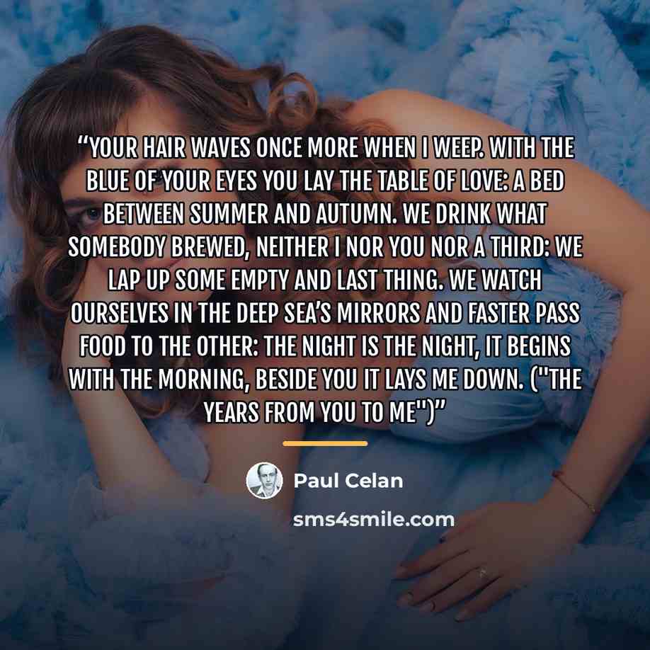 “Your hair waves once more when I weep. With the blue of your eyes you lay the table of love: a bed between summer and autumn. We drink what somebody brewed, neither I nor you nor a third: we lap up some empty and last thing. We watch ourselves in the deep sea’s mirrors and faster pass food to the…” quote by Paul Celan