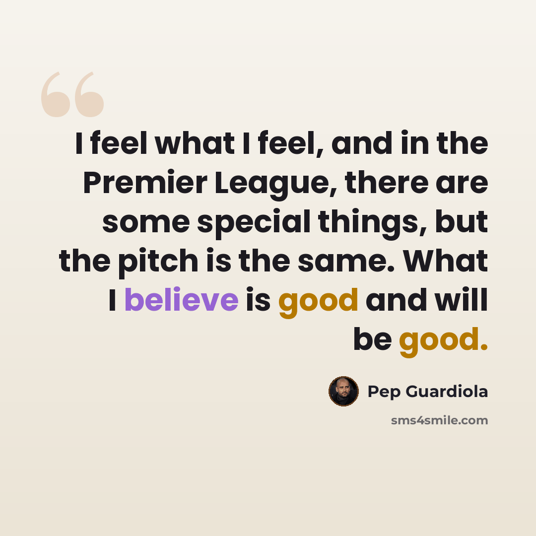 “I feel what I feel, and in the Premier League, there are some special things, but the pitch is the same. What I believe is good and will be good.” quote by Pep Guardiola