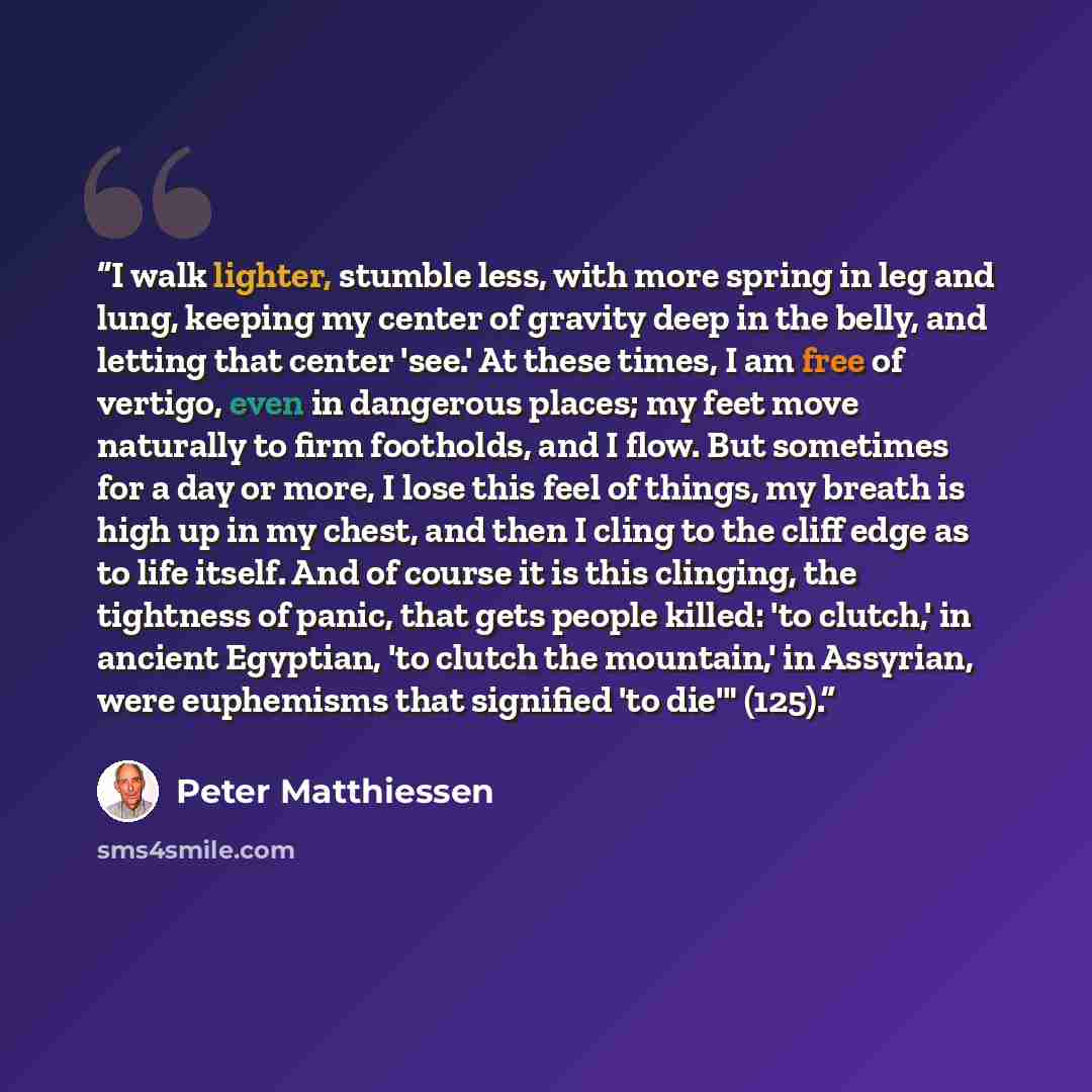 “I walk lighter, stumble less, with more spring in leg and lung, keeping my center of gravity deep in the belly, and letting that center 'see.' At these times, I am free of vertigo, even in dangerous places; my feet move naturally to firm footholds, and I flow. But sometimes for a day or more, I…” quote by Peter Matthiessen