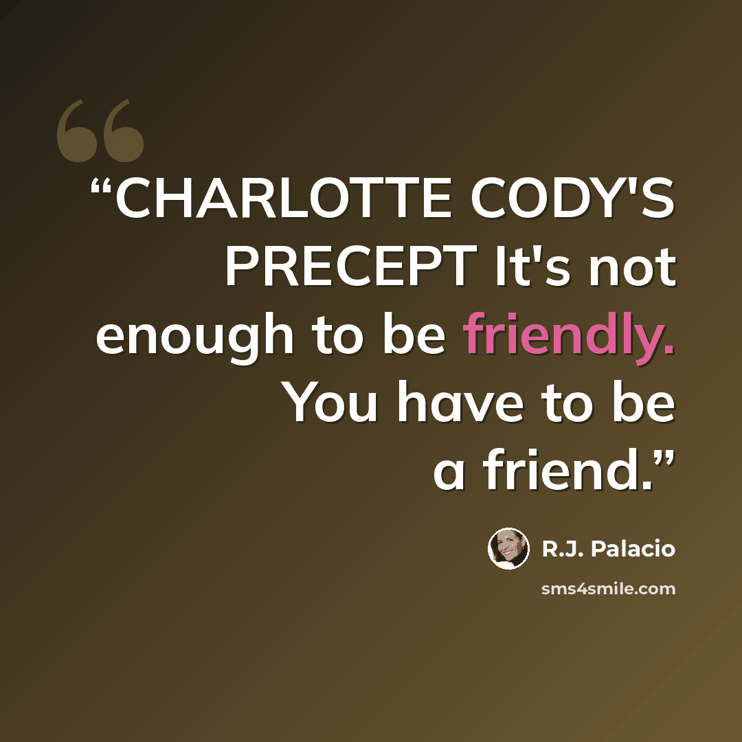 “CHARLOTTE CODY'S PRECEPT It's not enough to be friendly. You have to be a friend.” quote by R.J. Palacio