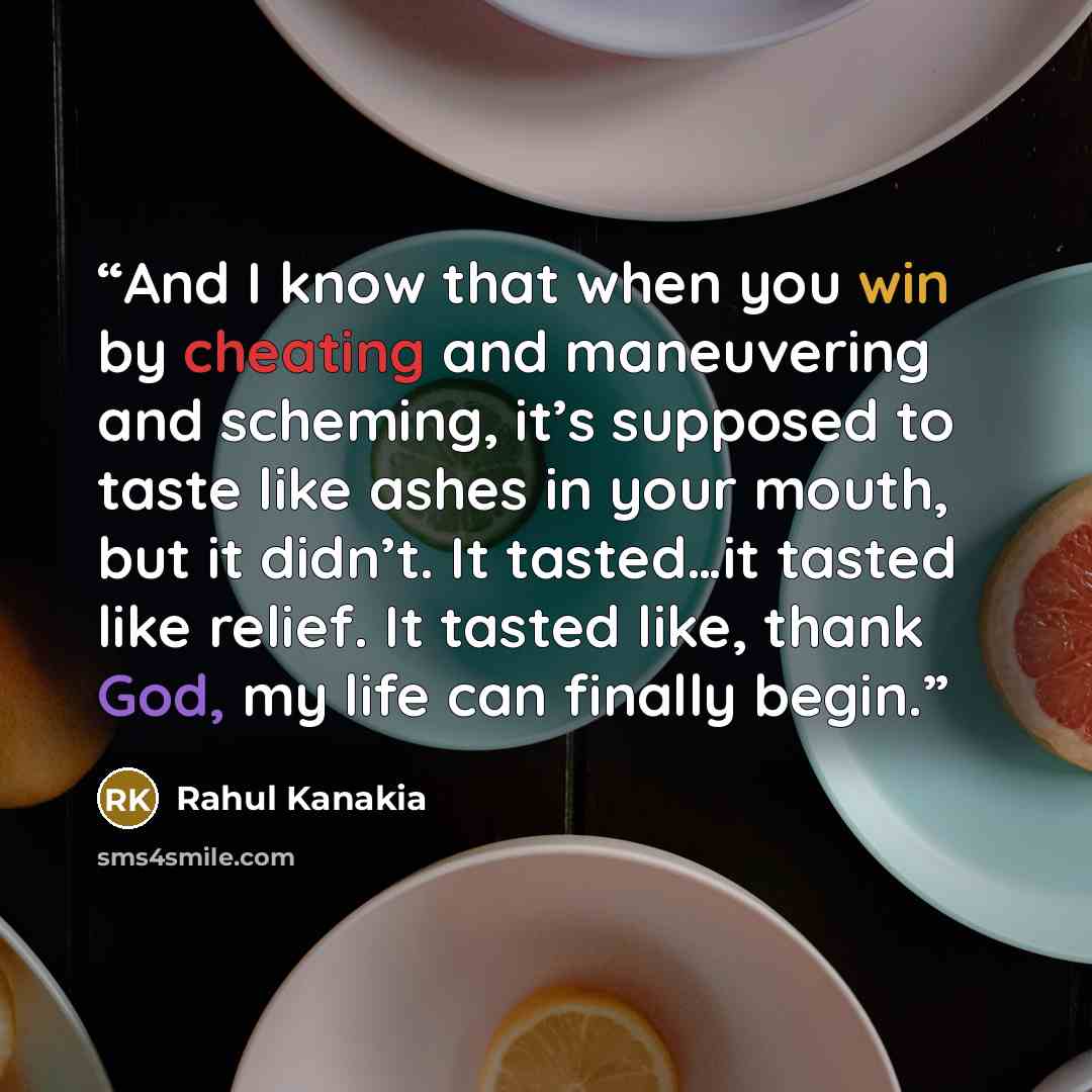 “And I know that when you win by cheating and maneuvering and scheming, it’s supposed to taste like ashes in your mouth, but it didn’t. It tasted…it tasted like relief. It tasted like, thank God, my life can finally begin.” quote by Rahul Kanakia