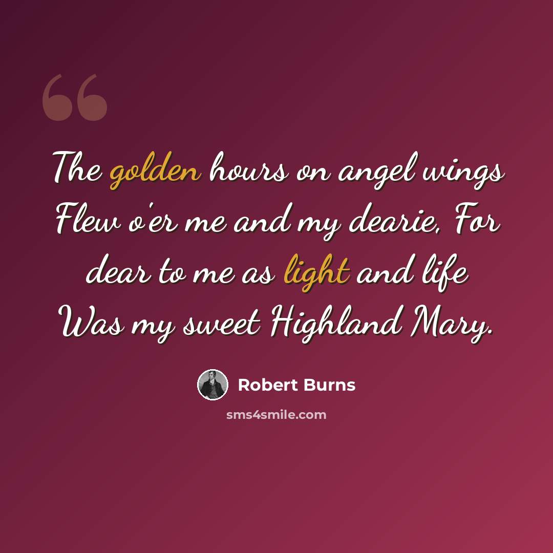 “The golden hours on angel wings Flew o'er me and my dearie, For dear to me as light and life Was my sweet Highland Mary.” quote by Robert Burns