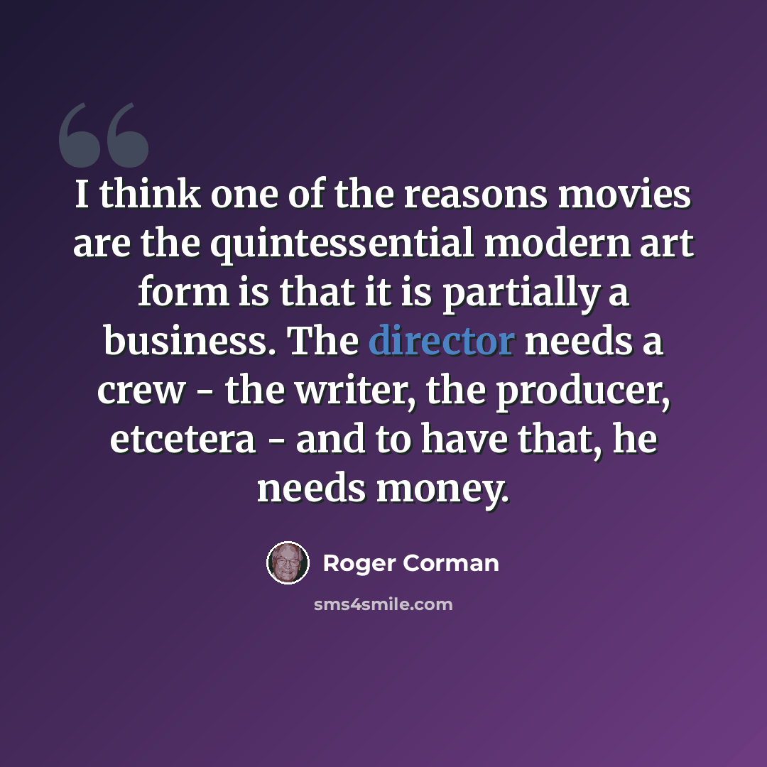 “I think one of the reasons movies are the quintessential modern art form is that it is partially a business. The director needs a crew - the writer, the producer, etcetera - and to have that, he needs money.” quote by Roger Corman