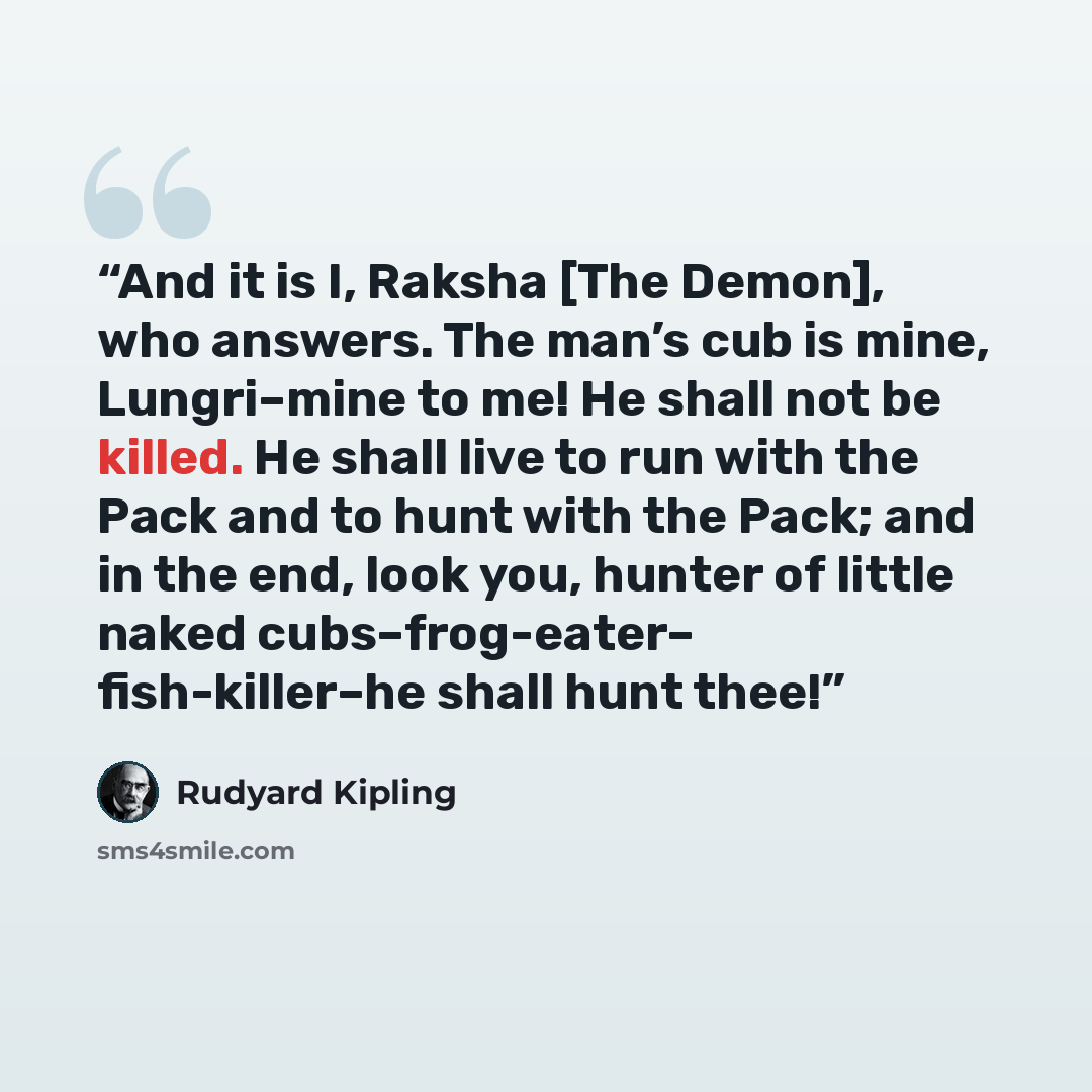 “And it is I, Raksha [The Demon], who answers. The man’s cub is mine, Lungri–mine to me! He shall not be killed. He shall live to run with the Pack and to hunt with the Pack; and in the end, look you, hunter of little naked cubs–frog-eater– fish-killer–he shall hunt thee!” quote by Rudyard Kipling